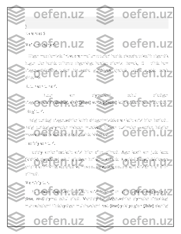 }
Ekranda:   5
Ma'lumot turlari.
      O'tgan maqolamizda   int   va   char   ma'lumot turlari haqida qisqacha to'xtalib o'tgandik
bugun   ular   haqida   to'liqroq   o'rganishga   harakat   qilamiz.   Demak,     C++   tilida   ham
o’zgaruvchilarning   turlari   bir   necha   guruhlarga   ajraladi.   Ularni   quyida   qarab
chiqamiz.   
Butun son turlari.  
    Butun   son   qiymatlarni   qabul   qiladigan
o‘zgaruvchilar   int( butun ) ,   short( qisqa )   va     long( uzun )   kalit so‘zlar bilan aniqlanadi .
  Belgi turi.  
      Belgi turidagi o‘zgaruvchilar ko'rib chiqganimizdek   char   kalit so‘zi bilan beriladi..
Belgi   turidagi   qiymatlar   nisbatan   murakkab   bo‘lgan   tuzilmalar   –   satrlar,   belgilar
massivlari va hokazolarni hosil qilishda ishlatiladi.  
Haqiqiy son turi.  
      Haqiqiy   sonlar   float   kalit   so‘zi   bilan   e’lon   qilinadi.   Agar   kasrli   son   juda   katta
(kichik)   qiymatlarni   qabul   qiladigan   bo‘lsa,   u   xotirada     8   yoki   10   baytli   ikkilangan
aniqlik ko‘rinishida saqlanadi va mos   double   va   long double   kalit so‘zlari bilan e’lon
qilinadi.  
Mantiqiy tur.  
        Bu   turdagi   o‘zgaruvchi   bool   kalit   so‘zi   bilan   e’lon   qilinib,   (false,   yolg‘on)   yoki
(true,   rost)   qiymat   qabul   qiladi.   Mantiqiy   tur   o‘zgaruvchilar   qiymatlar   o‘rtasidagi
munosabatlarni   ifodalaydigan   mulohazalarni   rost   ( true )   yoki   yolg‘on   ( false )   ekanligi 