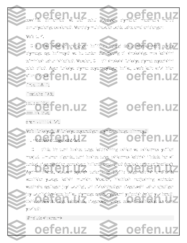 tavsifida     qo‘llaniladi     va   ular     qabul   qiladigan     qiymatlar     matematik   mantiq
qonuniyatlariga asoslanadi. Mantiqiy mulohazalar ustida uchta amal aniqlangan:   
Void turi.  
      C++   tilida     void   turi   aniqlangan   bo’lib   bu   turdagi   dastur   obyekti   hech   qanday
qiymatga   ega   bo‘lmaydi   va   bu   turdan   qurilmaning   til   sintsksisiga   mos   kelishini
ta’minlash uchun ishlatiladi. Masalan, C++ tili sintsksisi funksiya qiymat qaytarishini
talab   qiladi.   Agar   funksiya   qiymat   qaytarmaydigan   bo‘lsa,   u   void   kalit   so‘zi   bilan
e’lon qilinadi.  
  int   a=0 A=1;
  float   аbс=17.5;  
double   Ildiz;  
bool   ok=true;  
char   LETTER=’z’;  
Void   funksiya();    // funksiya qaytaradigan    qiymat inobatga    olinmaydi  
  Turni boshqa turga keltirish.
        C++   tilida   bir   turni   boshqa   turga   keltirishning   oshkor   va   oshkormas   yo‘llari
mavjud.   Umuman   olganda,   turni   boshqa   turga   oshkormas   keltirish   ifodada   har   xil
turdagi   o‘zgaruvchilar   qatnashgan   hollarda   amal   qiladi   (aralash   turlar   arifmetikasi).
Ayrim   hollarda,   xususan   tayanch   turlar   bilan   bog‘liq   turga   keltirish   amallarida
xatoliklar   yuzaga   kelishi   mumkin.   Masalan,   hisoblash   natijasining   xotiradan
vaqtincha   egallagan   joyi   uzunligi,   uni   o‘zlashtiradigan   o‘zgaruvchi   uchun   ajratilgan
joy   uzunligidan   katta   bo‘lsa,   qiymatga   ega   razryadlarni   yo‘qotish   holati   yuz   beradi.
Oshkor   ravishda   turga   keltirishda,   o‘zgaruvchi   oldiga   qavs   ichida   boshqa   tur   nomi
yoziladi:
 #include <iostream> 