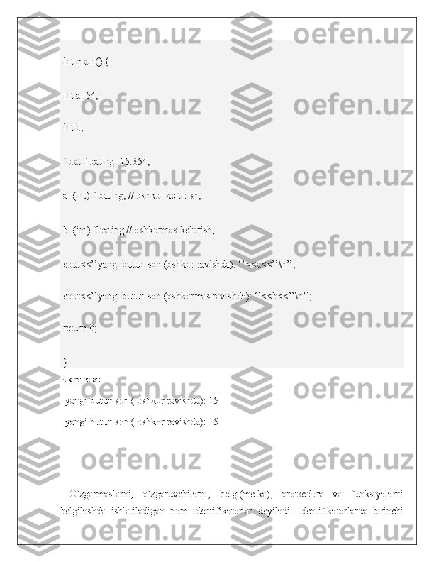  
 int main() { 
 int a=54;
 
 int b; 
 float floating=15.854; 
 a=(int) floating; // oshkor keltirish;  
 b=(int) floating // oshkormas keltirish;  
 cout<<’’yangi butun son (oshkor ravishda): ‘’<<a<<’’\n’’; 
 
 cout<<’’yangi butun son (oshkormas ravishda): ‘’<<b<<’’\n’’; 
 
 return 0;  
 } 
Ekranda:
   yangi butun son ( oshkor ravishda): 15
   yangi butun son ( oshkor ravishda): 15  
  O zgarmaslarni,   o zgaruvchilarni,   belgi(metka),   protsedura   va   funksiyalarniʼ ʼ
belgilashda   ishlatiladigan   nom   identifikatorlar   deyiladi.   Identifikatorlarda   birinchi 