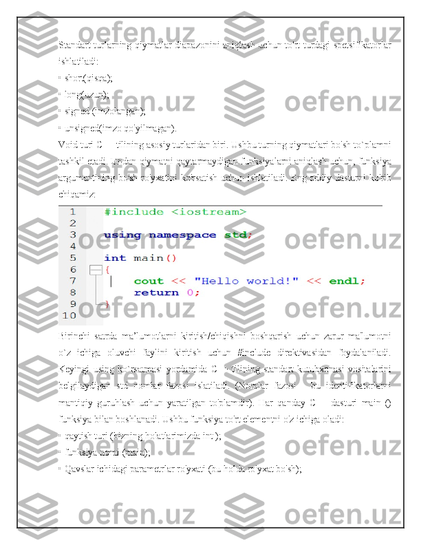 Standart turlarning qiymatlar diapazonini aniqlash uchun to'rt turdagi spetsifikatorlar
ishlatiladi: 
• short(qisqa); 
• long(uzun); 
• signed (imzolangan); 
• unsigned(imzo qo'yilmagan). 
Void turi C++ tilining asosiy turlaridan biri. Ushbu turning qiymatlari bo'sh to`plamni
tashkil etadi. Undan qiymatni qaytarmaydigan funksiyalarni aniqlash uchun, funksiya
argumentining bo'sh ro'yxatini ko'rsatish uchun ishlatiladi. Eng oddiy dasturni ko'rib
chiqamiz:
Birinchi   satrda   ma’lumotlarni   kiritish/chiqishni   boshqarish   uchun   zarur   ma'lumotni
o`z   ichiga   oluvchi   faylini   kiritish   uchun   #include   direktivasidan   foydalaniladi.
Keyingi   using   ko`rsatmasi   yordamida   C++   tilining   standart   kutubxonasi   vositalarini
belgilaydigan   std   nomlar   fazosi   islatiladi.   (Nomlar   fazosi   -   bu   identifikatorlarni
mantiqiy   guruhlash   uchun   yaratilgan   to'plamdir).   Har   qanday   C++   dasturi   main   ()
funksiya bilan boshlanadi. Ushbu funksiya to'rt elementni o'z ichiga oladi: 
• qaytish turi (bizning holatlarimizda int ); 
• funksiya nomi (main); 
• Qavslar ichidagi parametrlar ro'yxati (bu holda ro'yxat bo'sh);  