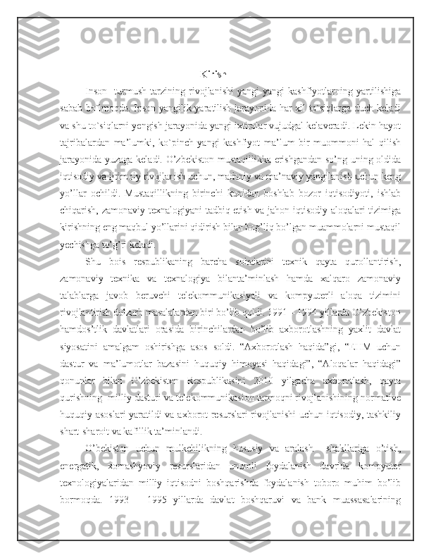                                                  Kirish
   Inson     turmush   tarzining   rivojlanishi   yangi   yangi   kashfiyotlarning   yartilishiga
sabab bo`lmoqda. Inson yangilik yaratilish jarayonida har xil to`siqlarga duch keladi
va shu to`siqlarni yengish jarayonida yangi ixtirolar vujudgal kelaveradi. Lekin hayot
tajribalardan   ma’lumki,   ko`pinch   yangi   kashfiyot   ma’lum   bir   muommoni   hal   qilish
jarayonida yuzaga keladi. O’zbekiston mustaqillikka erishgandan so’ng uning oldida
iqtisodiy va ijtimoiy rivojlanish uchun, madaniy va ma’naviy yangilanish uchun keng
yo’llar   ochildi.   Mustaqillikning   birinchi   kunidan   boshlab   bozor   iqtisodiyoti,   ishlab
chiqarish, zamonaviy texnalogiyani  tadbiq etish va jahon iqtisodiy aloqalari tizimiga
kirishning eng maqbul yo’llarini qidirish bilan bog’liq bo’lgan muammolarni mustaqil
yechishga to’g’ri keladi.
Shu   bois   respublikaning   barcha   sohalarini   texnik   qayta   qurollantirish,
zamonaviy   texnika   va   texnalogiya   bilanta’minlash   hamda   xalqaro   zamonaviy
talablarga   javob   beruvchi   telekommunikasiyali   va   kompyuterli   aloqa   tizimini
rivojlantirish dolzarb masalalardan biri bo’lib qoldi. 1991 – 1994 yillarda O’zbekiston
hamdos’tlik   davlatlari   orasida   birinchilardan   bo’lib   axborotlashning   yaxlit   davlat
siyosatini   amalgam   oshirishga   asos   soldi.   “Axborotlash   haqida”gi,   “EHM   uchun
dastur   va   ma’lumotlar   bazasini   huquqiy   himoyasi   haqidagi”,   “Aloqalar   haqidagi”
qonunlar   bilan   O’zbekiston   Respublikasini   2010   yilgacha   axborotlash,   qayta
qurishning  milliy dasturi va telekommunikasion tarmoqni rivojlanishining normative
huquqiy asoslari yaratildi va axborot resurslari rivojlanishi  uchun iqtisodiy, tashkiliy
shart-sharoit va kafillik ta’minlandi.
O’bekiston   uchun   mulkchilikning   hususiy   va   aralash     shakllariga   o’tish,
energatik,   xomashyoviy   resurslaridan   unumli   foydalanish   davrida   kompyuter
texnologiyalaridan   milliy   iqtisodni   boshqarishda   foydalanish   toboro   muhim   bo’lib
bormoqda.   1993   –   1995   yillarda   davlat   boshqaruvi   va   bank   muassasalarining 