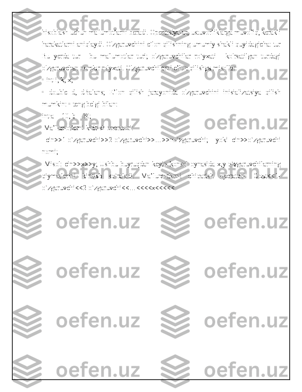 hisoblash uchun ma'lumotlarni beradi. Operatsiyalar, ustuvorliklarga muvofiq, kerakli
harakatlarni aniqlaydi. O'zgaruvchini e`lon qilishning umumiy shakli quyidagicha: tur
Bu   yerda   tur   -   bu   ma'lumotlar   turi;   o'zgaruvchilar   ro`yxati   -   ko'rsatilgan   turdagi
o'zgaruvchan nomlar ro'yxati. O'zgaruvchilarni e’lon qilishga misollar: 
• int i, k, x; 
•   double   d,   dBalans;   E’lon   qilish   jarayonida   o'zgaruvchini   inisializatsiya   qilish
mumkin: • teng belgi bilan: 
int a = 10, b = 20;
 Ma’lumotlarni kiritish operatori:
  cin>>1-o`zgaruvchi>>2-o`zgaruvchi>>…>>no`zgaruvchi;     yoki   cin>>o`zgaruvchi
nomi;
  Misol:  cin>>x>>y; Ushbu buyruqdan keyin konsol oynasida x,y o`zgaruvchilarning
qiymatlarini   kiritish   so`raladi.   Ma’lumotlarni   chiqarish   operatori:   Cout<<1-
o`zgaruvchi<<2-o`zgaruvchi<<…<<<<x<<<<< 