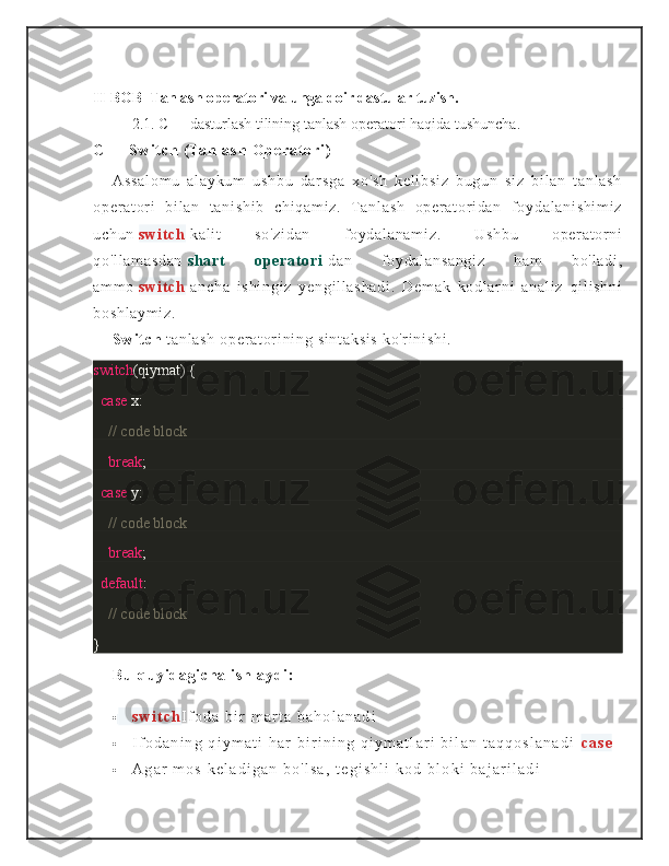 II-BOB   Tanlash operatori va unga doir dastular tuzish.
2.1.  C++ dasturlash tilining   tanlash operatori haqida tushuncha .
C + +   S w i t c h   ( Ta n l a s h   O p e r a t o r i )
As sa l o m u   al ay ku m   us hb u   dar sg a   xo 's h   k el i b si z   bu gu n   s i z   b i l an   t a nl as h
op er at or i   bi l an   t an i s hi b   ch i q am i z .   T a nl as h   o per at or i da n   f oy da l a ni sh i m i z
uc hu n   sw i t ch   ka l i t   so 'z i d an   f o yd al an am i z .   U sh bu   op er at or n i
qo 'l l a m a sd an   sh ar t   o pe ra t o ri   da n   f oy da l a ns an gi z   h am   bo 'l ad i ,
am m o   sw i t ch   an ch a   i s hi ng i z   y en gi l l as ha di .   De m a k   ko dl ar n i   a na l i z   qi l i s hn i
bo sh l a ym i z .
Sw i t c h   t a nl as h  o pe r a t or i n i n g  si nt ak si s  k o'r i n i s hi .
switch (qiymat) {
    case  x:
        // code block
        break ;
    case  y:
        // code block
        break ;
    default :
        // code block
}
Bu   quy i da gi ch a  i s hl ay di :
 s w i t c h I f o d a   b i r   m a r t a   b a h o l a n a d i
 I f o d a n i n g   q i y m a t i   h a r   b i r i n i n g   q i y m a t l a r i   b i l a n   t a q q o s l a n a d i   c a s e
 A g a r   m o s   k e l a d i g a n   b o ' l s a ,   t e g i s h l i   k o d   b l o k i   b a j a r i l a d i 