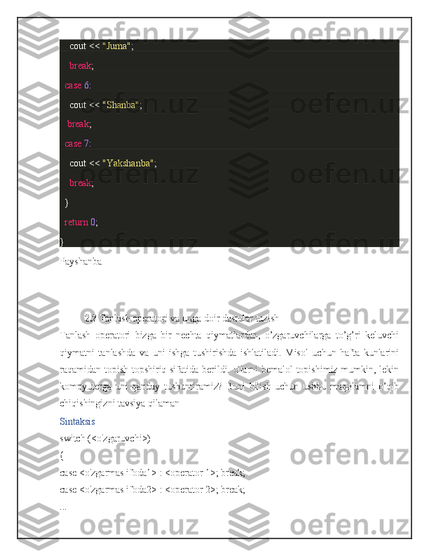         cout <<  "Juma" ;
        break ;
    case   6 :
        cout <<  "Shanba" ;
      break ;
    case   7 :
        cout <<  "Yakshanba" ;
        break ;
  }
    return   0 ;
}
Payshanba
2.2  Tanlash operatori va unga doir dastular tuzish
Tanlash   operatori   bizga   bir   nechta   qiymatlardan,   o’zgaruvchilarga   to’g’ri   keluvchi
qiymatni   tanlashda   va   uni   ishga   tushirishda   ishlatiladi.   Misol   uchun   hafta   kunlarini
raqamidan topish topshiriq sifatida berildi. Ularni bemalol topishimiz mumkin, lekin
kompyuterga   uni   qanday   tushuntiramiz?   Buni   bilish   uchun   ushbu   maqolamni   o’qib
chiqishingizni tavsiya qilaman
Sintaksis
switch   ( < o'zgaruvchi > )
{
case   < o'zgarmas ifoda1 >   :   < operator   1> ;   break ;
case   < o'zgarmas ifoda2 >   :   < operator   2> ;   break ;
.. . 
