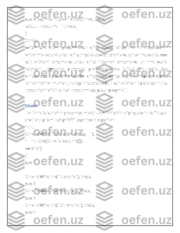 case   < o'zgarmas ifodaN >   :   < operator  N > ;   break ;
default   :   operator  N  +   1 ;   break ;
}
Copied!
switch   kalit   so’zini   yozganimizdan   so’ng   qavslar   ichiga   biror-bir   o’zgaruvchini
kiritishimiz zarur shundan so’ng jingalak qavslar ochamiz va tanlash maqsadida   case
kalit   so’zlarini   kiritamiz   va   undan   so’ng   ifodamizni   kiritamiz   va   uni   nima   vazifa
bajarishini   operatorlar   yordamida   yozishimiz   kerak   bo’ladi,   bir   nechta   (siz
xohlagancha) qiymatlar berilgandan so’ng o’zgaruvchiga to’g’ri kelmaydigan qiymat
lar ham berilishi mumkin, bunday holatlarda  default  kalit so’zidan foydalangan holda
operatorlarni kiritib tanlash operatorimizga yakun yasaymiz!!!
Masala
Har bir hafta kunlarining raqamiga moslab ularni biriktirib qo’ying, aks holda “Bugun
ahvollar joyidami og’ayni???” degan javob qaytarilsin.
int  n ;
Console . Write ( "Hafta kunini kiriting = " );
n  =   int . Parse ( Console . ReadLine ());
switch   ( n )
{
case   1 :  
Console . WriteLine ( "Dushanba" );   break ;
case   2 :  
Console . WriteLine ( "Seshanba" );   break ;
case   3 :  
Console . WriteLine ( "Chorshanba" );   break ;
case   4 :   