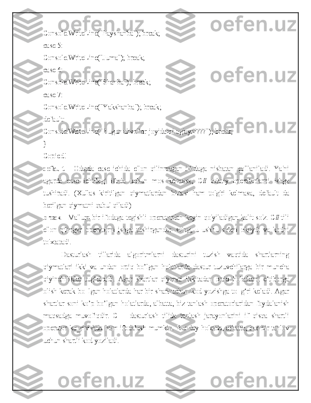 Console . WriteLine ( "Payshanba" );   break ;
case   5 :  
Console . WriteLine ( "Juma" );   break ;
case   6 :  
Console . WriteLine ( "Shanba" );   break ;
case   7 :  
Console . WriteLine ( "Yakshanba" );   break ;
default :  
Console . WriteLine ( "Bugun ahvollar joyidami og'ayni???" );   break ;
}
Copied!
default   -   Odatda   case   ichida   e'lon   qilinmagan   ifodaga   nisbatan   qo'llaniladi.   Ya'ni
agarda   case   ichidagi   ifoda   uchun   mos   kelmasa,   C#   odatiy   operatorlarni   ishga
tushiradi.   (Xullas   kiritilgan   qiymatlardan   bittasi   ham   to'g'ri   kelmasa,   default   da
berilgan qiymatni qabul qiladi)
break   - Ma'lum bir ifodaga tegishli operatordan keyin qo'yiladigan kalit so'z. C# tili
e'lon   qilingan   operatorni   ishga   tushirgandan   so'ng,   u   ushbu   so'zni   o'qiydi   va   kodni
to'xtatadi. 
Dasturlash   tillarida   algoritmlarni   dasturini   tuzish   vaqtida   shartlarning
qiymatlari   ikki   va   undan   ortiq   bo’lgan   holatlarda   dastur   tuzuvchilarga   bir   muncha
qiyinchiliklar   tug‘diradi.   Agar   shartlar   qiymati   ikkitadan   ortiq   holatlarni   e‘tiborga
olish kerak bo‗lgan holatlarda har bir shart uchun kod yozishga to‗g‘ri keladi. Agar
shartlar soni  ko’p bo’lgan holatlarda, albatta, biz tanlash operatorlaridan foydalanish
maqsadga   muvofiqdir.   C++   dasturlash   tilida   tanlash   jarayonlarini   if   qisqa   shartli
operator  ko‗rinishda ham  ifodalash  mumkin. Bunday holatda, albatta, har  bir  tanlov
uchun shartli kod yoziladi. 