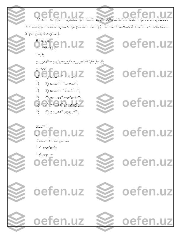  Misol: Ranglarni ajratadigan robit faqat mevalar tartib raqamiga qarab ajratadi.
Siz robitga mevalar ajratishga yordam bering(1-olma, 2-tarvuz, 3-shaftoli, 4- avakado,
5-yongoq, 6-zaytun). 
#include 
int main () {
 int i;
cout<<”mevalar tartib raqamini kiriting”;
cin>>i;
if(i==1) cout<<” olma”;
if(i==2) cout<< ”tarvuz”;
if(i==3) cout<< “shaftoli”;
if(i==4) cout<<” avakado”;
if(i==5) cout<<”yongoq”;
if(i==6) cout<<” zaytun”;
return 0
}
Dastur ishlatilganda
i=4  avakado
i=6 zaytun
               