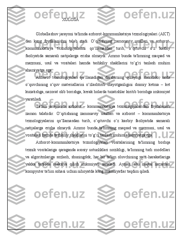                                    XULOSA
 
Globallashuv jarayoni ta'limda axborot-kommunikatsiya texnologiyalari (AKT)
dan   keng   foydalanishni   talab   etadi.   O‘qitishning   zamonaviy   usullari   va   axborot-
kommunikatsiya   texnologiyalarini   qo‘llamasdan   turib,   o‘qituvchi   o‘z   kasbiy
faoliyatida   samarali   natijalarga   erisha   olmaydi.   Ammo   bunda   ta'limning   maqsad   va
mazmuni,   usul   va   vositalari   hamda   tashkiliy   shakllarini   to‘g‘ri   tanlash   muhim
ahamiyatga ega.
Axborot   texnologiyalari   qo‘llanadigan   darslarning   qulayligi   shundaki,   unda
o‘quvchining   o‘quv   materiallarini   o‘zlashtirib   olayotganligini   doimiy   ketma   –   ket
kuzatishga, nazorat olib borishga, kerak holarda tuzatishlar kiritib borishga imkoniyat
yaratiladi.
Ta'lim   jarayonida   axborot   –   kommunikatsiya   texnologiyalaridan   foydalanish
zamon   talabidir.   O‘qitishning   zamonaviy   usullari   va   axborot   –   kommunikatsiya
texnologiyalarini   qo‘llamasdan   turib,   o‘qituvchi   o‘z   kasbiy   faoliyatida   samarali
natijalarga   erisha   olmaydi.   Ammo   bunda   ta'limning   maqsad   va   mazmuni,   usul   va
vositalari hamda tashkiliy shakllarini to‘g‘ri tanlash muhim ahamiyatga ega.
Axborot-kommunikatsiya   texnologiyalari   vositalarining   ta'limning   boshqa
texnik   vositalariga   qaraganda   asosiy   ustunliklari   nozikligi,   ta'limning   turli   modellari
va   algoritmlariga   sozlash,   shuningdek,   har   bir   ta'lim   oluvchining   xatti-harakatlariga
yakka   tartibda   reaksiya   qilish   imkoniyati   sanaladi.   Aynan,   shu   nuqtai   nazardan
kompyuter ta'lim sohasi uchun nihoyatda keng imkoniyatlar taqdim qiladi. 