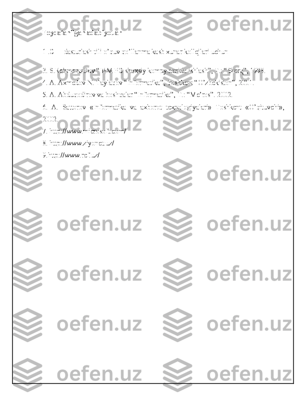 Foydalanilgan adabiyotlar  
1 .C++ dasturlash tili o’quv qo’llanma kasb xunar kollejlari uchun
3. S.Rahmonqulov “IBM PC shaxsiy kompyuterida ishlash”,  Т .: “Sharq”, 1998.
4. A. Axmedov N. Taylaqov “Informatika”, Toshkent “O’zbekiston”, 2001.
5. A. Abduqodirov va boshqalar “Informatika”,  Т .: “Me’ros”. 2002.
6.   A.   Sattorov   «Informatika   va   axborot   texnologiyalari»   Toshkent   «O’qituvchi»,
2002.
7. http://www.microsoft.com/
8. http://www.ziyonet.uz/
9.http://www.ref.uz/  