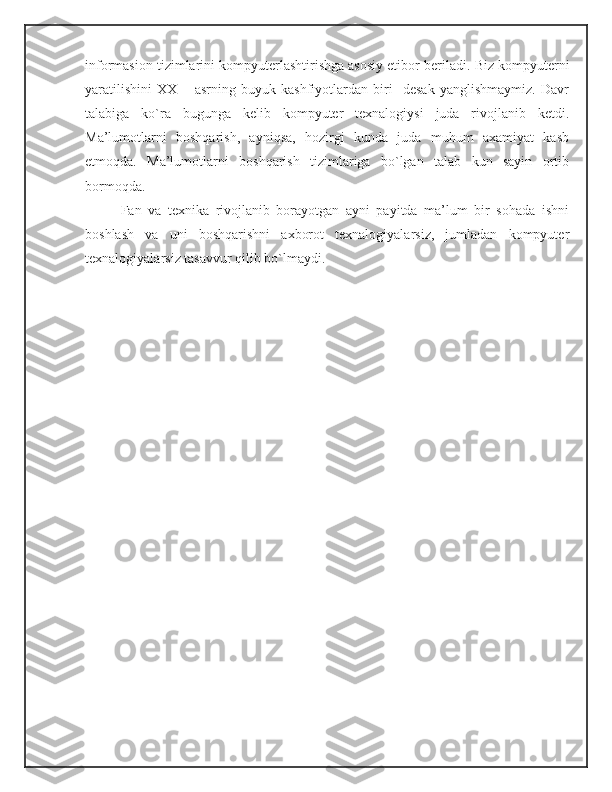 informasion tizimlarini kompyuterlashtirishga asosiy etibor beriladi.  Biz kompyuterni
yaratilishini   XX   –   asrning   buyuk   kashfiyotlardan   biri     desak   yanglishmaymiz.   Davr
talabiga   ko`ra   bugunga   kelib   kompyuter   texnalogiysi   juda   rivojlanib   ketdi.
Ma’lumotlarni   boshqarish,   ayniqsa,   hozirgi   kunda   juda   muhum   axamiyat   kasb
etmoqda.   Ma’lumotlarni   boshqarish   tizimlariga   bo`lgan   talab   kun   sayin   ortib
bormoqda.
Fan   va   texnika   rivojlanib   borayotgan   ayni   payitda   ma’lum   bir   sohada   ishni
boshlash   va   uni   boshqarishni   axborot   texnalogiyalarsiz,   jumladan   kompyuter
texnalogiyalarsiz tasavvur qilib bo`lmaydi.  