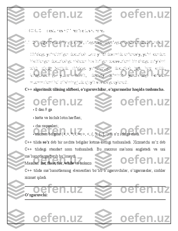 I-BOB.  C++ dasturlash tili haqida tushuncha.
1.1   C++ algoritmik tilining alifbosi, o’zgaruvchilar, o’zgarmaslar haqida tushuncha
Ob’ektga yo‘naltirilgan dasturlash uzoq yillar davomida an’anaviy, ya’ni standart
hisoblangan   dasturlashga   nisbatan   hos   bo‘lgan   tasavvurlarni   bir   chetga   qo‘yishni
talab   qiladi.   Natijada   ob’ektga   yo‘naltirilgan   dasturlash   juda   ham   sodda,
ko‘rgazmaliligi   yuqori   bo‘lib,   dasturiy   ta’minot   yaratishdagi   ko‘plab
muammolarni hal qilishning juda ajoyib vositasiga aylanadi.
C++ algoritmik tilining alifbosi, o’zgaruvchilar, o’zgarmaslar haqida tushuncha.
                                      
 0 dan 9 ga
 katta va kichik lotin harflari;
 cha raqamlari;
 maxsus belgilar (+, -, *, /, =, >, <, {, }, [, ], ‘) ni o’z ichiga oladi.
C++ tilida   so’z   deb bir nechta belgilar ketma-ketligi tushuniladi. Xizmatchi  so’z deb
C++   tilidagi   standart   nom   tushuniladi.   Bu   maxsus   ma’noni   anglatadi   va   uni
ma’lumotlarga berib bo’lmaydi.
Masalan:   int, float, for, while   va hokazo.
C++   tilida   ma’lumotlarning   elementlari   bo’lib   o’zgaruvchilar,   o’zgarmaslar,   izohlar
xizmat qiladi.
O’zgaruvchi: 