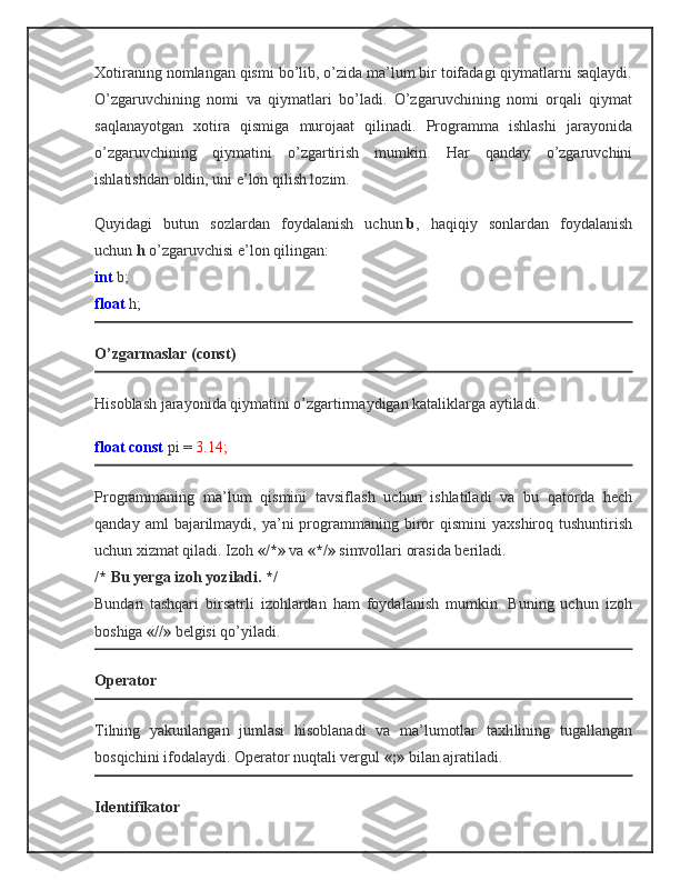 Xotiraning nomlangan qismi bo’lib, o’zida ma’lum bir toifadagi qiymatlarni saqlaydi.
O’zgaruvchining   nomi   va   qiymatlari   bo’ladi.   O’zgaruvchining   nomi   orqali   qiymat
saqlanayotgan   xotira   qismiga   murojaat   qilinadi.   Programma   ishlashi   jarayonida
o’zgaruvchining   qiymatini   o’zgartirish   mumkin.   Har   qanday   o’zgaruvchini
ishlatishdan oldin, uni e’lon qilish lozim.
Quyidagi   butun   sozlardan   foydalanish   uchun   b ,   haqiqiy   sonlardan   foydalanish
uchun   h   o’zgaruvchisi e’lon qilingan:
int   b;
float   h;
O’zgarmaslar (const)
Hisoblash jarayonida qiymatini o’zgartirmaydigan kataliklarga aytiladi.
float const   pi =   3.14;
Programmaning   ma’lum   qismini   tavsiflash   uchun   ishlatiladi   va   bu   qatorda   hech
qanday  aml  bajarilmaydi,  ya’ni  programmaning  biror   qismini   yaxshiroq  tushuntirish
uchun xizmat qiladi. Izoh   «/*»   va   «*/»   simvollari orasida beriladi.
/* Bu yerga izoh yoziladi. */
Bundan   tashqari   birsatrli   izohlardan   ham   foydalanish   mumkin.   Buning   uchun   izoh
boshiga   «//»   belgisi qo’yiladi.
Operator
Tilning   yakunlangan   jumlasi   hisoblanadi   va   ma’lumotlar   taxlilining   tugallangan
bosqichini ifodalaydi. Operator nuqtali vergul   «;»   bilan ajratiladi.
Identifikator 
