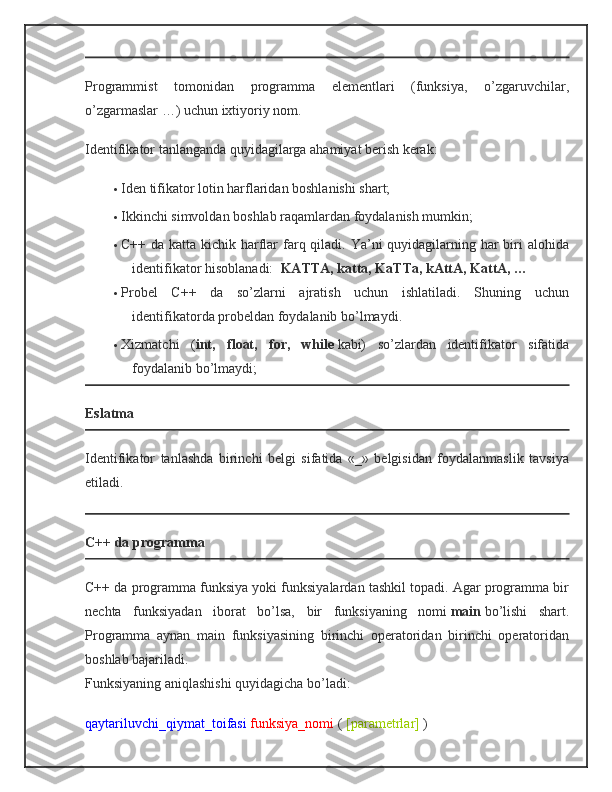 Programmist   tomonidan   programma   elementlari   (funksiya,   o’zgaruvchilar,
o’zgarmaslar …) uchun ixtiyoriy nom.
Identifikator tanlanganda quyidagilarga ahamiyat berish kerak:
 Iden tifikator lotin harflaridan boshlanishi shart;
 Ikkinchi simvoldan boshlab raqamlardan foydalanish mumkin;
 C++ da katta kichik harflar  farq qiladi. Ya’ni quyidagilarning har  biri  alohida
identifikator hisoblanadi:     KATTA, katta, KaTTa, kAttA, KattA, …
 Probel   C++   da   so’zlarni   ajratish   uchun   ishlatiladi.   Shuning   uchun
identifikatorda probeldan foydalanib bo’lmaydi.
 Xizmatchi   ( int,   float,   for,   while   kabi)   so’zlardan   identifikator   sifatida
foydalanib bo’lmaydi;
Eslatma
Identifikator   tanlashda   birinchi   belgi   sifatida   «_»   belgisidan   foydalanmaslik   tavsiya
etiladi.
C++ da programma
C++ da programma funksiya yoki funksiyalardan tashkil topadi. Agar programma bir
nechta   funksiyadan   iborat   bo’lsa,   bir   funksiyaning   nomi   main   bo’lishi   shart.
Programma   aynan   main   funksiyasining   birinchi   operatoridan   birinchi   operatoridan
boshlab bajariladi.
Funksiyaning aniqlashishi quyidagicha bo’ladi:
qaytariluvchi_qiymat_toifasi   funksiya_nomi   (   [parametrlar]   ) 