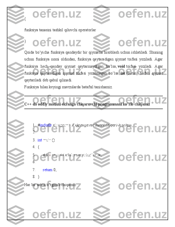 {
funksiya tanasini tashkil qiluvchi operatorlar
}
Qoida bo’yicha funksiya qandaydir bir qiymatni hisoblash uchun ishlatiladi. Shuning
uchun   funksiya   nomi   oldindan,   funksiya   qaytaradigan   qiymat   toifasi   yoziladi.   Agar
funksiya   hech   qanday   qiymat   qaytarmaydigan   bo’lsa,   void   toifasi   yoziladi.   Agar
funksiya   qaytaradigan   qiymat   toifasi   yozilmagan   bo’lsa,   int   (butun)   toifali   qiymat
qaytariladi deb qabul qilinadi.
Funksiya bilan keyingi mavzularda batafsil tanishamiz.
C++ da oddiy matnni ekranga chiqaruvchi programmani ko’rib chiqamiz
1. # include   <iostream>   // ekranga ma’lumot chiqarish uchun
2.
3. int   main ()
4. {
5.          std   ::   cout << «Salom saytdagilar !»;
6.
7.           return   0;
8. }
Har bir satrni o’rganib chiqamiz: 