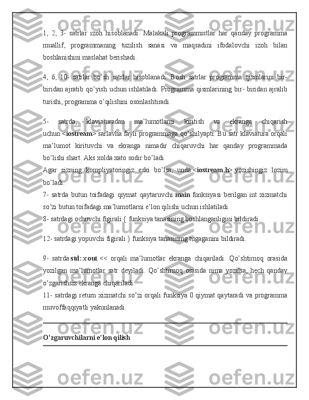 1,   2,   3-   satrlar   izoh   hisoblanadi.   Malakali   programmistlar   har   qanday   programma
muallif,   programmaning   tuzilish   sanasi   va   maqsadini   ifodalovchi   izoh   bilan
boshlanishini maslahat berishadi.
4,   6,   10-   satrlar   bo’sh   satrlar   hisoblanadi.   Bosh   satrlar   programma   qismlarini   bir-
biridan ajratib qo’yish uchun ishlatiladi. Programma qismlarining bir- biridan ajralib
turishi, programma o’qilishini osonlashtiradi.
5-   satrda,   klaviaturadan   ma’lumotlarni   kiritish   va   ekranga   chiqarish
uchun   <iostream>   sarlavha fayli programmaga qo’shilyapti. Bu satr klaviatura orqali
ma’lumot   kirituvchi   va   ekranga   nimadir   chiqaruvchi   har   qanday   programmada
bo’lishi shart. Aks xolda xato sodir bo’ladi.
Agar   sizning   kompliyatoringiz   eski   bo’lsa,   unda   <iostream.h>   yozishingiz   lozim
bo’ladi.
7-   satrda   butun   toifadagi   qiymat   qaytaruvchi   main   funksiyasi   berilgan   int   xizmatchi
so’zi butun toifadagi ma’lumotlarni e’lon qilishi uchun ishlatiladi.
8- satrdagi ochuvchi figirali { funksiya tanasining boshlanganligini bildiradi.
12- satrdagi yopuvchi figirali } funksiya tanasining tugaganini bildiradi.
9-   satrda   std::cout   <<   orqali   ma’lumotlar   ekranga   chiqariladi.   Qo’shtirnoq   orasida
yozilgan   ma’lumotlar   satr   deyiladi.   Qo’shtirnoq   orasida   nima   yozilsa,   hech   qanday
o’zgarishsiz ekranga chiqariladi.
11- satrdagi return xizmatchi so’zi orqali funksiya 0 qiymat qaytaradi va programma
muvoffaqqiyatli yakunlanadi.
O’zgaruvchilarni e’lon qilish 