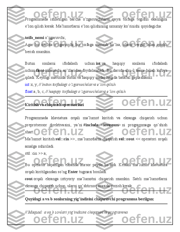 Programmada   ishlatilgan   barcha   o’zgaruvchilarni   qaysi   toifaga   tegishli   ekanligini
e’lon qilish kerak. Ma’lumotlarni e’lon qilishining umumiy ko’rinishi quyidagicha:
toifa_nomi   o’zgaruvchi;
Agar   bir   nechta   o’zgaruvchi   bir   toifaga   mansub   bo’lsa,   ularni   vergul   bilan   ajratib
berish mumkin.
Butun   sonlarni   ifodalash   uchun   int   va   haqiqiy   sonlarni   ifodalash
uchun   float   xizmatchi  so’zlaridan  foydalaniladi. Bu  darsda  shu  2  tasini  bilish  kifoya
qiladi. Keyingi mavzuda butun va haqiqiy sonlar haqida batafsil gaplashamiz
int   x, y;   // butun toifadagi o’zgaruvchilarni e’lon qilish
float   a, b, c;   // haqiqiy toifadagi o’zgaruvchilarni e’lon qilish
Kiritish va chiqarish operatorlari
Programmada   klaviatura   orqali   ma’lumot   kiritish   va   ekranga   chiqarish   uchun
preprotsessor   direktivasini,   ya’ni   #include   <iostream>   ni   programmaga   qo’shish
shart.
Ma’lumot   kiritish   std::cin  >> ,  ma’lumotlarni   chiqarish   std::cout   <<   operatori   orqali
amalga oshiriladi.
std::cin >> a;
Bu   operator   bajarilgan   ekranda   kursor   paydo   bo’ladi.   Kerakli   ma’lumot   klaviatura
orqali kiritilgandan so’ng   Enter   tugmasi bosiladi.
cout   orqali   ekranga   ixtiyoriy   ma’lumotni   chiqarish   mumkin.   Satrli   ma’lumotlarni
ekranga chiqarish uchun, ularni qo’shtirnoq orasida yozish kerak.
Quyidagi a va b sonlarning yig’indisini chiqaruvchi programma berilgan:
// Maqsad: a va b sonlari yig’indisini chiqaruvchi programma 