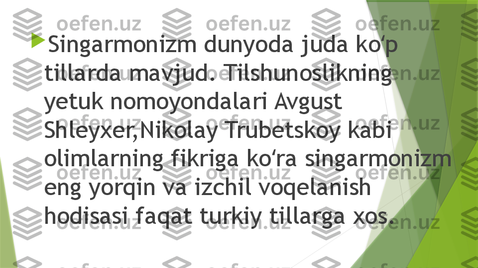 
Singarmonizm dunyoda juda ko p ʻ
tillarda mavjud. Tilshunoslikning 
yetuk nomoyondalari Avgust 
Shleyxer,Nikolay Trubetskoy kabi 
olimlarning fikriga ko ra singarmonizm 	
ʻ
eng yorqin va izchil voqelanish 
hodisasi faqat turkiy tillarga xos.                  