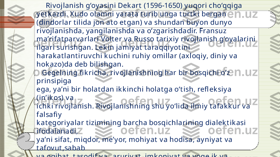       Riv ojlanish g‘oy asini Dek art  (1596-1650) y uqori cho‘qqiga 
y et k azdi. X udo olamni y arat a t urib unga t urt k i bergan 
(dindorlar t ilida jon at o et gan) v a shundan buy on duny o 
riv ojlanishda, y angilanishda v a o‘zgarishdadir. Fransuz 
ma’rifat parv arlari Volt er v a Russo t arixiy  riv ojlanish g‘oy alarini 
ilgari surishgan. Lek in jamiy at  t araqqiy ot ini 
harak at lant iruv chi k uchini ruhiy  omillar (axloqiy, diniy  v a 
hok azo)da deb bilishgan. 
    Gegelning fi k richa, riv ojlanishning har bir bosqichi o‘z 
prinsipiga 
ega, y a’ni bir holat dan ik k inchi holat ga o‘t ish, refl ek siy a 
(in’ik os) v a 
ichk i riv ojlanish. Riv ojlanishning shu y o‘lida ilmiy  t afak k ur v a 
falsafi y  
k at egoriy alar t izimining barcha bosqichlarining dialek t ik asi 
ifodalanadi, 
y a’ni sifat , miqdor, me’y or, mohiy at  v a hodisa, ay niy at  v a 
t afov ut ,sabab 
v a oqibat , t asodif v a zaruriy at , imk oniy at  v a v oqelik  v a 
hok azo.               