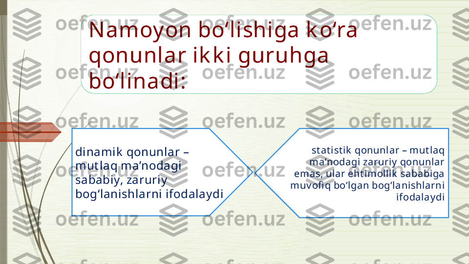 Namoy on bo‘lishiga k o‘ra 
qonunlar ik k i guruhga 
bo‘linadi:
dinamik  qonunlar – 
mut laq ma’nodagi 
sababiy, zaruriy  
bog‘lanishlarni ifodalay di st at ist ik  qonunlar – mut laq 
ma’nodagi zaruriy  qonunlar 
emas, ul ar eht imol lik  sababiga 
muv ofi q bo‘lgan bog‘lanishlarni 
ifodalay di              