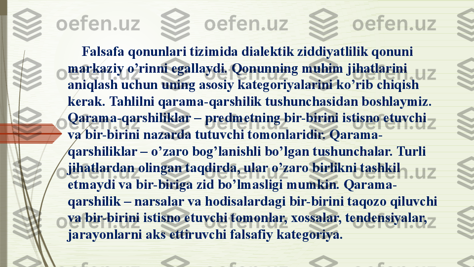      Falsafa qonunlari tizimida dialektik ziddiyatlilik qonuni 
markaziy o’rinni egallaydi.  Q onunning muhim jihatlarini 
aniqlash uchun uning asosiy kategoriyalarini ko’rib chiqish 
kerak. Tahlilni qarama-qarshilik tushunchasidan boshlaymiz. 
Qarama-qarshiliklar – predmetning bir-birini istisno etuvchi 
va bir-birini nazarda tutuvchi tomonlaridir. Qarama-
qarshiliklar – o’zaro bog’lanishli bo’lgan tushunchalar. Turli 
jihatlardan olingan taqdirda, ular o’zaro birlikni tashkil 
etmaydi va bir-biriga zid bo’lmasligi mumkin.  Q arama-
qarshilik – narsalar va hodisalardagi bir-birini taqozo qiluvchi 
va bir-birini istisno etuvchi tomonlar, xossalar, tendensiyalar, 
jarayonlarni aks ettiruvchi falsafiy kategoriya .              