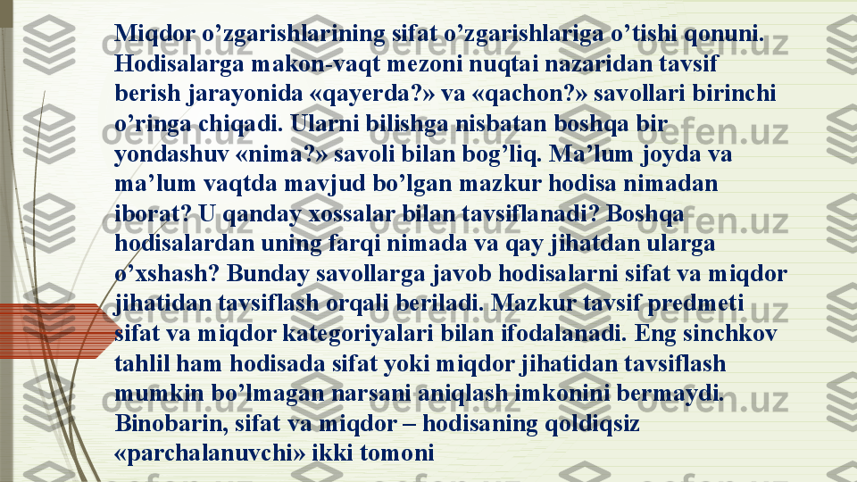 Miqdor o’zgarishlarining sifat o’zgarishlariga o’tishi qonuni. 
Hodisalarga makon-vaqt mezoni nuqtai nazaridan tavsif 
berish jarayonida «qayerda?» va «qachon?» savollari birinchi 
o’ringa chiqadi. Ularni bilishga nisbatan boshqa bir 
yondashuv «nima?» savoli bilan bog’liq. Ma’lum joyda va 
ma’lum vaqtda mavjud bo’lgan mazkur hodisa nimadan 
iborat? U qanday xossalar bilan tavsiflanadi? Boshqa 
hodisalardan uning farqi nimada va qay jihatdan ularga 
o’xshash? Bunday savollarga javob hodisalarni sifat va miqdor 
jihatidan tavsiflash orqali beriladi. Mazkur tavsif predmeti 
sifat va miqdor kategoriyalari bilan ifodalanadi. Eng sinchkov 
tahlil ham hodisada sifat yoki miqdor jihatidan tavsiflash 
mumkin bo’lmagan narsani aniqlash imkonini bermaydi. 
Binobarin, sifat va miqdor – hodisaning qoldiqsiz 
«parchalanuvchi» ikki tomoni                