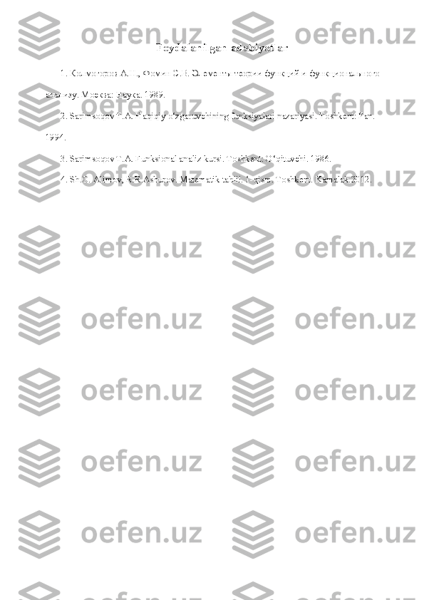 Foydalanilgan adabiyotlar
1.  Колмогоров   А . Н .,  Фомин   С . В .  Элементы   теории   функций   и   функционального  
анализу .  Москва :  Наука . 1989.
2. Sarimsoqov T.A. Haqiqiy o‘zgaruvchining funksiyalari nazariyasi. Toshkent: Fan. 
1994.
3. Sarimsoqov T.A. Funksional analiz kursi. Toshkent: O‘qituvchi. 1986.
4. Sh.O. Alimov, R.R.Ashurov. Matematik tahlil. 1-qism. Toshkent.  Kamalak.2012. 