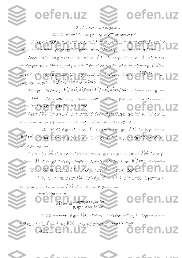 1.2 O’lchovli funksiyalar.
                    1.2.1. O’lchovli funksiyaning ta’rifi va xossalari.
Uzluksiz   funksiya   tushunchasiga   ba’zi   ma’noda   yaqin   va   matematik   analiz
uchun muhim ahamiyatga ega bo’lgan o’lchovli funksiya tushunchasini keltiramiz.
Avval   ba’zi   belgilashlarni   kiritamiz:  f(x)   funksiya   o’lchovli  	E   to’plamda
aniqlangan  va  	
a   biror   haqiqiy  son  bo’lsin;  o’zgaruvchi  	x∈E   miqdorning  	f(x)>a
tengsizlikni   qanoatlantiradigan   qiymatlaridan   iborat   to’plamni  	
E{f>a}   bilan
belgilaymiz, ya’ni 	
E{f>a}=	{x∈	E:f(x)>a}.
Shunga   o’xshash,  	
E{f≥	a},E{f≤	a},E{f=	a},E{a<	f<b}   to’plamlarning   har
biri  	
x∈E   o’zgaruvchining   katta   qavs   ichida   yozilgan   munosabatlarni
qanoatlantiradigan qiymatlaridan iborat.
Agar  	
f(x)   funksiya  	E   to’plamda   cheksiz   qiymatlarga   ega   bo’lsa,   kelgusida
aniqlik uchun bu qiymatlarning ishorasi ma’lum deb hisoblaymiz.
               1.2.1-ta’rif.   Agar o’lchovli  	
E   to’plamda berilgan  	f(x)   funksiya uchun	
E{f>a}
  to’plam har qanday haqiqiy  	a   da o’lchovli bo’lsa, u holda  	f(x)   o’lchovli
funksiya deyiladi.
Bu ta’rifda 	
(L)  o’lchovli to’plamlar haqida gap borganligi uchun 	f(x)  funksiya
ba’zan   	
(L)   o’lchovli funksiya deyiladi. Agar bu ta’rifda  	E   va  	E{f>a}   to’plamlar	
(B)
 o’lchovli bo’lsa, u holda 	f(x)  funksiya ham 	(B)  o’lchovli deyiladi.
             1.2.1-teorema.   Agar  	
f(x)   funksiya o’lchovli  	E   to’plamda o’zgarmas  	k
songa teng bo’lsa, u holda 	
f(x)  o’lchovli funksiya bo’ladi.
         Isbot.  Darhaqiqat,
                         	
E{f>a}={
E	,agar	,k>a,bo	'lsa	
φ,agar	,k≤a,bo	'lsa	.
                   1.2.2-teorema.   Agar  	
f(x)   o’lchovli funksiya bo’lib,  	k   o’zgarmas son
bo’lsa, u holda 	
f(x)+k  va 	kf	(x)  funksiyalar ham o’lchovli bo’ladi.
         Isbot.  Ushbu 