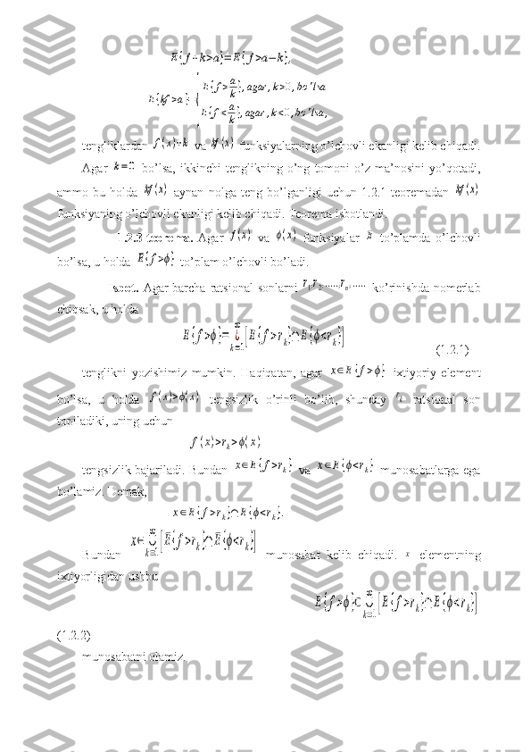                            E	{f+k>a}=	E	{f>a−	k},
                    	
E{kf	>a}=
{
E{f>a
k},agar	,k>0,bo	'lsa	
E{f<a
k},agar	,k<0,bo	'lsa	,
tengliklardan 	
f(x)+k  va 	kf	(x)  funksiyalarning o’lchovli ekanligi kelib chiqadi.
Agar  	
k=	0   bo’lsa,   ikkinchi   tenglikning   o’ng   tomoni   o’z   ma’nosini   yo’qotadi,
ammo   bu   holda  	
kf	(x)   aynan   nolga   teng   bo’lganligi   uchun   1.2.1-teoremadan  	kf	(x)
funksiyaning o’lchovli ekanligi kelib chiqadi. Teorema isbotlandi.
              1.2.3-teorema.   Agar  	
f(x)   va  	ϕ(x)   funksiyalar  	E   to’plamda   o’lchovli
bo’lsa, u holda 	
E{f>ϕ}  to’plam o’lchovli bo’ladi.
           Isbot.   Agar  barcha  ratsional  sonlarni  	
r1,r2,.....,rn,.....   ko’rinishda nomerlab
chiqsak, u holda
                               	
E	{f>ϕ}=	¿
k=1
∞	
[E	{f>rk}∩	E	{ϕ<rk}]                              (1.2.1)
tenglikni   yozishimiz   mumkin.   Haqiqatan,   agar  	
x∈E	{f>ϕ}   ixtiyoriy   element
bo’lsa,   u   holda  	
f(x)>ϕ(x)   tengsizlik   o’rinli   bo’lib,   shunday  	rk   ratsional   son
topiladiki, uning uchun
                                  	
f(x)>rk>ϕ(x)
tengsizlik bajariladi. Bundan  	
x∈E{f>rk}   va  	x∈E	{ϕ<rk}   munosabatlarga ega
bo’lamiz. Demak,
                            	
x∈E	{f>rk}∩	E	{ϕ<rk}.
Bundan  	
x∈	∪
k=1
∞	
[E{f>rk}∩	E{ϕ<rk}]   munosabat   kelib   chiqadi.  	x   elementning
ixtiyorligidan ushbu
                                                                         	
E	{f>ϕ}⊂	∪
k=1
∞	
[E	{f>rk}∩	E	{ϕ<rk}]
(1.2.2)
munosabatni olamiz. 