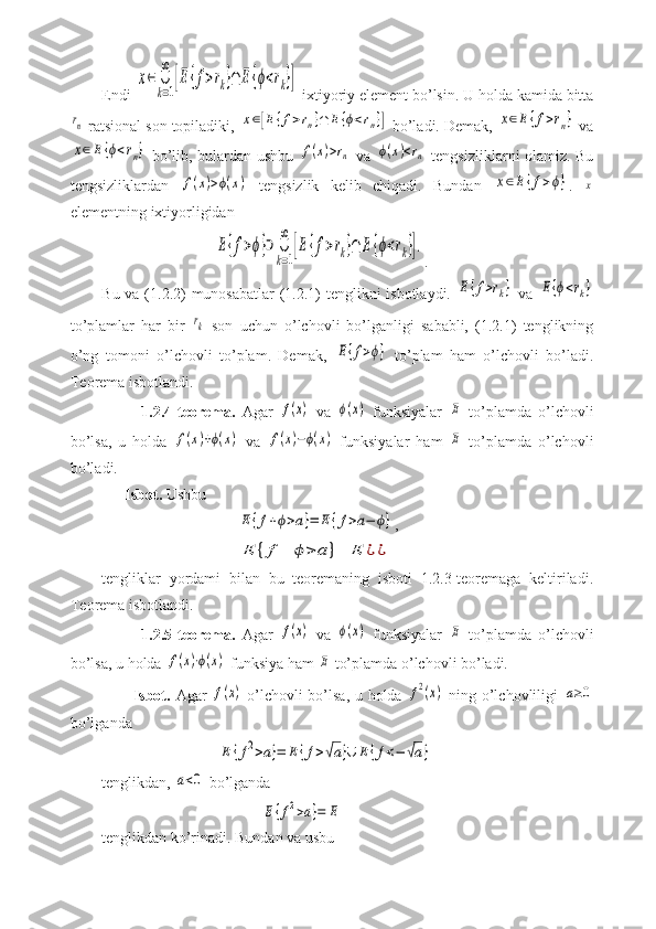 Endi x∈	∪
k=1
∞	
[E{f>rk}∩	E{ϕ<rk}]  ixtiyoriy element bo’lsin. U holda kamida bitta	
rn
 ratsional son topiladiki, 	x∈[E	{f>rn}∩	E	{ϕ<rn}]  bo’ladi. Demak, 	x∈E{f>rn}  va	
x∈E	{ϕ<rn}
  bo’lib, bulardan ushbu  	f(x)>rn   va  	ϕ(x)<rn   tengsizliklarni olamiz. Bu
tengsizliklardan  	
f(x)>ϕ(x)   tengsizlik   kelib   chiqadi.   Bundan  	x∈E	{f>ϕ} .  	x
elementning ixtiyorligidan
                             	
E{f>ϕ}⊃	∪
k=1
∞	
[E{f>rk}∩	E{ϕ<rk}]. .
Bu va (1.2.2) munosabatlar  (1.2.1)  tenglikni isbotlaydi.  	
E{f>rk}   va  	E{ϕ<rk}
to’plamlar   har   bir  	
rk   son   uchun   o’lchovli   bo’lganligi   sababli,   (1.2.1)   tenglikning
o’ng   tomoni   o’lchovli   to’plam.   Demak,  	
E{f>ϕ}   to’plam   ham   o’lchovli   bo’ladi.
Teorema isbotlandi.
            1.2.4-teorema.   Agar  	
f(x)   va  	ϕ(x)   funksiyalar  	E   to’plamda   o’lchovli
bo’lsa,   u   holda  	
f(x)+ϕ(x)   va  	f(x)−ϕ(x)   funksiyalar   ham  	E   to’plamda   o’lchovli
bo’ladi.
      Isbot.  Ushbu
                                   	
E	{f+ϕ>a}=	E	{f>a−	ϕ} ,
                                   	
E	{f−	ϕ>	a}=	E	¿¿
tengliklar   yordami   bilan   bu   teoremaning   isboti   1.2.3-teoremaga   keltiriladi.
Teorema isbotlandi.
            1.2.5-teorema.   Agar  	
f(x)   va  	ϕ(x)   funksiyalar  	E   to’plamda   o’lchovli
bo’lsa, u holda 	
f(x)⋅ϕ(x)  funksiya ham 	E  to’plamda o’lchovli bo’ladi.
           Isbot.   Agar  	
f(x)   o’lchovli bo’lsa, u holda  	f2(x)   ning o’lchovliligi  	a≥0
bo’lganda
                              	
E	{f2>a}=	E{f>√a}∪	E	{f<−	√a}
tenglikdan, 	
a<0  bo’lganda
                                         	
E	{f2>a}=	E
tenglikdan ko’rinadi. Bundan va usbu 