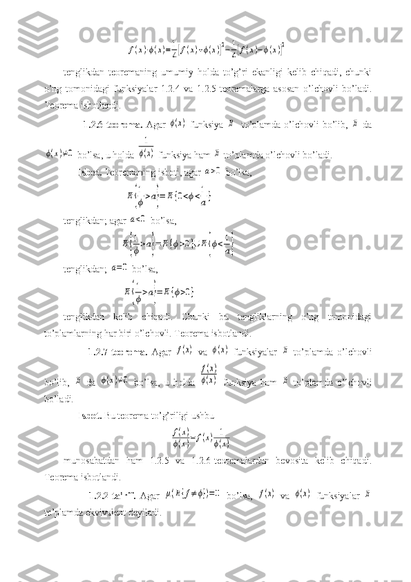                           f(x)⋅ϕ(x)=	1
4[f(x)+ϕ(x)]2−	1
4[f(x)−	ϕ(x)]2
tenglikdan   teoremaning   umumiy   holda   to’g’ri   ekanligi   kelib   chiqadi,   chunki
o’ng   tomonidagi   funksiyalar   1.2.4   va   1.2.5-teoremalarga   asosan   o’lchovli   bo’ladi.
Teorema isbotlandi.
           1.2.6-teorema.   Agar  	
ϕ(x)   funksiya  	E to’plamda o’lchovli  bo’lib,  	E   da	
ϕ(x)≠0
 bo’lsa, u holda 	
1
ϕ(x)  funksiya ham 	E  to’plamda o’lchovli bo’ladi.
      Isbot.  Teoremaning isboti, agar 	
a>0  bo’lsa,
                         	
E	{
1
ϕ>a}=	E	{0<ϕ<1
a}
tenglikdan; agar 	
a<0  bo’lsa,
                       	
E	{
1
ϕ>a}=	E	{ϕ>0}∪	E	{ϕ<	1
a}
tenglikdan; 	
a=0  bo’lsa,
                        
E	{
1
ϕ>a}=	E	{ϕ>0}
tenglikdan   kelib   chiqadi.   Chunki   bu   tengliklarning   o’ng   tomonidagi
to’plamlarning har biri o’lchovli. Teorema isbotlandi.
            1.2.7-teorema.   Agar  	
f(x)   va  	ϕ(x)   funksiyalar  	E   to’plamda   o’lchovli
bo’lib,  	
E   da  	ϕ(x)≠0   bo’lsa,   u   holda  	
f(x)	
ϕ(x)   funksiya   ham  	E   to’plamda   o’lchovli
bo’ladi.
      Isbot.  Bu teorema to’g’riligi ushbu
                                            	
f(x)	
ϕ(x)=	f(x)	1
ϕ(x)
munosabatdan   ham   1.2.5   va   1.2.6-teoremalardan   bevosita   kelib   chiqadi.
Teorema isbotlandi.
            1.2.2-ta’rif.   Agar  	
μ(E{f≠	ϕ})=0   bo’lsa,  	f(x)   va  	ϕ(x)   funksiyalar  	E
to’plamda ekvivalent deyiladi. 