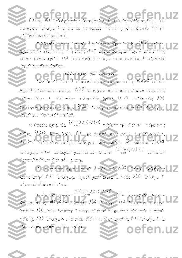 f(x)  va  	ϕ(x) funksiyalarning   ekvivalentligi  	f ~	ϕ   ko’rinishida   yoziladi.   Ikki
ekvivalent   funksiya  	
E   to’plamda   bir   vaqtda   o’lchovli   yoki   o’lchovsiz   bo’lishi
ta’rifdan bevosita ko’rinadi.
            1.2.3-ta’rif.   Biror   o’lchovli  	
E   to’plam   berilgan   bo’lib,  	μ(E)>0   bo’lsin.
Agar   biror   xossa   o’lchovi   nolga   teng  	
A⊂E   to’plamda  bajarilmay,  	E   to’plamning
qolgan   qismida   (ya’ni  	
E \	A   to’plamda)   bajarilsa,   u   holda   bu   xossa  	E   to’plamda
deyarli bajariladi deyiladi.
                                  1.2.2. Deyarli yaqinlashish.
           1.2.4-ta’rif.    Biror  	
E   o’lchovli to’plam berilgan bo’lib,  	μ(E)>0   bo’lsin.
Agar 	
E  to’plamda aniqlangan 	{fn(x)}  funksiyalar ketma-ketligi o’lchovi nolga teng
bo’lgan   biror  	
A   to’plamning   tashqarisida   (ya’ni  	E \	A   to’plamda)  	f(x)
funksiyaga   yaqinlashsa,  u  holda  	
{fn(x)}   funksiyalar   ketma-ketligi  	f(x)   funksiyaga
deyarli yaqinlashuvchi deyiladi.
Boshqacha   aytganda,  	
{x:limn→∞fn(x)≠	f(x)}   to’plamning   o’lchovi     nolga   teng
bo’lsa,  	
{fn(x)}   ketma-ketlik  	f(x)   ga   deyarli   yaqinlashadi   deyiladi.Masalan,	
fn(x)=	xn
  ko’rinishda   berilgan   funksiyalar   ketma-ketligi  	[0,1	]   kesmada  	f(x)=0
funksiyaga  	
n→	∞   da   deyarli   yaqinlashadi.   Chunki,  	{x:limn→∞xn≠0}={1}   va   bu   bir
elementli to’plam o’lchovi 0 ga teng.
            1.2.8-teorema.   Agar   o’lchovli  	
E   to’plamda  	fn(x)   o’lchovli   funksiyalar
ketma-ketligi  	
f(x)   funksiyaga   deyarli   yaqinlashsa,   u   holda  	f(x)   funksiya  	E
to’plamda o’lchovli bo’ladi.
      Isboti.  Buning uchun 	
A=	{x:limn→∞	fn(x)=	f(x)}  to’plamni qaraymiz. Teorema
shartiga   ko’ra,  	
μ(E \	A)=0 .   Demak,  	f(x)   funksiya  	E \	A   to’plamda   o’lchovli
(nafaqat  	
f(x) ,   balki   ixtiyoriy   funksiya   o’lchovi   nolga   teng   to’plamda   o’lchovli
bo’ladi). 	
f(x)  funksiya 	A  to’plamda o’lchovli . Shunday qilib, 	f(x)  funksiya 	E  da
o’lchovli ekan. Teorema isbot bo’ldi. 