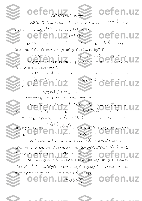                                 1.2.3.Tekis yaqinlashish.
         1.2.5-ta’rif.    Agar ixtiyoriy ε>0  son uchun shunday bir  	n0=	n0(ε)  nomer
mavjud bo’lib, barcha 	
n>n0  lar va barcha 	x∈E  uchun
                                                 	
|fn(x)−	f(x)|<ε
Tengsizlik   bajarilsa,   u   holda  	
E   to’plamda   aniqlangan  	{fn(x)}   funksiyalar
ketma-ketligi shu to’plamda 	
f(x)  ga tekis yaqinlashuvchi deyiladi.
      1.2.6-ta’rif.  Agar 	
E  to’plamda aniqlangan haqiqiy 	f(x)  funksiya o’lchovli
bo’lib,   uning   qiymatlari   to’plami   chekli   yoki   sanoqli   bo’lsa,   u   holda   bunday
funksiya soda funksiya deyiladi.
            1.2.9-teorema.  	
E   to’plamda  berilgan     hamda  qiymatlari   to’plami   chekli
yoki   sanoqli  	
{y1,y2,....yn,...}   to’plamdan   iborat   bo’lgan  	f(x)   funksiyaning   o’lchovli
bo’lishi uchun
                        	
An={x∈E:f(x)=	yn},     	n=1,2	,...
to’plamlarning o’lchovli bo’lishi zarur va yetarlidir.
           Isbot.   Zaruriyligi. Aytaylik,  	
f   o’lchovli bo’lsin. Bitta elementli to’plam	
{yn}
 o’lchovli bo’lganligi uchun uning proobrazi 	An=	f−1({yn})  o’lchovli bo’ladi.
Yetarliligi.   Aytaylik,   barcha  	
An ,  	(n=1,2	,...)   lar   o’lchovli   bo’lsin.   U   holda
ixtiyoriy  	
c   son uchun  	
E=(f>c)=	¿	yn∈(c,∞)An   tenglikdan va  	An   larning o’lchovliligidan	
f
 ning o’lchovli ekanligi kelib chiqadi. Teorema isbot bo’ldi.
         1.2.10-teorema.  	
E  to’plamda aniqlangan  	f(x)  funksiya o’lchovli bo’lishi
uchun   bu   funksiyaga   shu   to’plamda   tekis   yaqinlashuvchi,   o’lchovli  	
{fn(x)}   sodda
funksiyalar ketma-ketligi mavjud bo’lishi zarur va yetarlidir.
      Isbot.  Zaruriyligi. 	
f(x)  funksiyani o’lchovli deb, unga tekis yaqinlashuvchi
o’lchovli  	
{fn(x)}   funksiyalar   ketma-ketligini   quyidagicha   tuzamiz:   har   bir
tayinlangan 	
n  natural son uchun o’lchovli 	f(x)  funksiya 
                                                   	
m
n≤	f(x)<m+1
n 