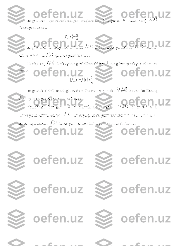 tengsizlikni   qanoatlantiradigan   nuqtalardan   (bu   yerda  m -butun   son)  	fn(x)
funksiyani ushbu
                                    	
fn(x)=	m
n
tenglik bilan aniqlaymiz. U holda  	
fn(x)   sodda funksiya bo’lib,  	{fn(x)}   ketma-
ketlik 	
n→	∞  da 	f(x)  ga tekis yaqinlashadi.
Haqiqatan,  	
fn(x)   funksiyaning  ta’riflanishidan  	E   ning har  qanday  	x   elementi
uchun
                                         	
|fn(x)−	f(x)|<1
n
tengsizlik o’rinli ekanligi ravshan. Bu esa  	
n→	∞   da   	{fn(x)}   ketma-ketlikning	
f(x)
 ga tekis yaqinlashishini ko’rsatadi. 
Yetarliligi.   Berilgan    	
E   to’plamda   aniqlangan    	{fn(x)}   o’lchovli   soda
funksiyalar   ketma-ketligi    	
f(x)   funksiyaga   tekis   yaqinlashuvchi   bo’lsa,   u   holda   4-
teoremaga asosan  	
f(x)  funksiya o’lchovli bo’ladi. Teorema isbotlandi. 