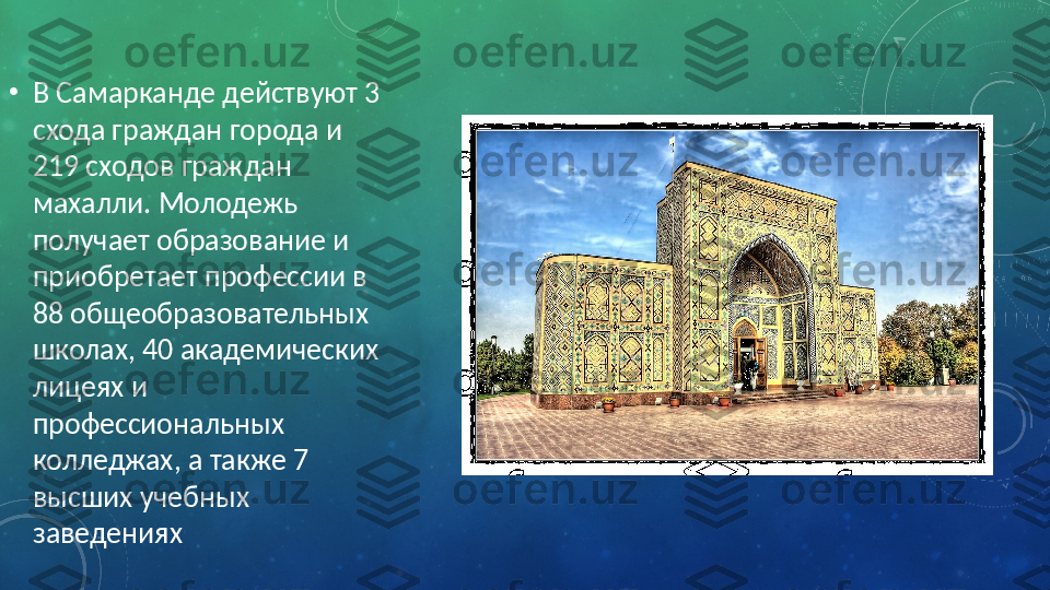 •
В Самарканде действуют 3 
схода граждан города и 
219 сходов граждан 
махалли. Молодежь 
получает образование и 
приобретает профессии в 
88 общеобразовательных 
школах, 40 академических 
лицеях и 
профессиональных 
колледжах, а также 7 
высших учебных 
заведениях 