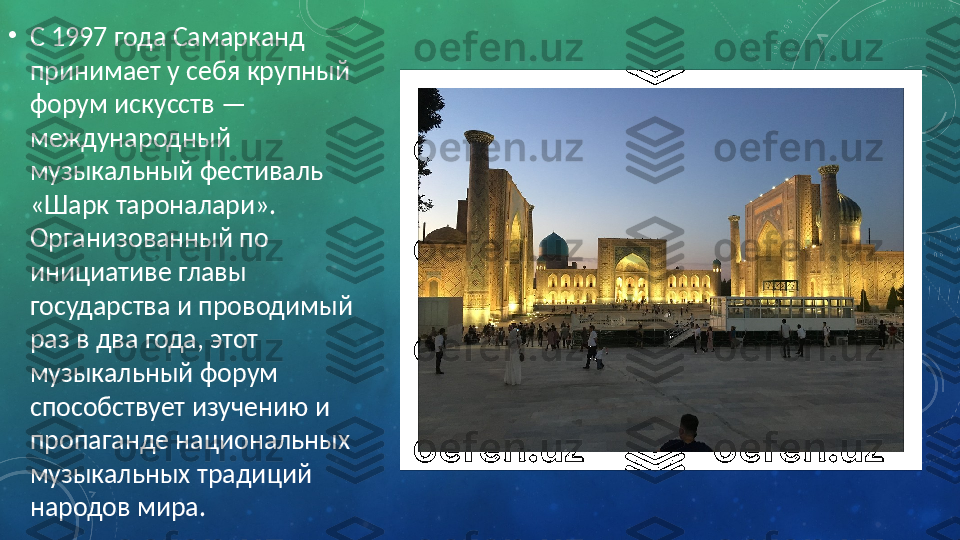 •
С 1997 года Самарканд 
принимает у себя крупный 
форум искусств — 
международный 
музыкальный фестиваль 
«Шарк тароналари». 
Организованный по 
инициативе главы 
государства и проводимый 
раз в два года, этот 
музыкальный форум 
способствует изучению и 
пропаганде национальных 
музыкальных традиций 
народов мира. 