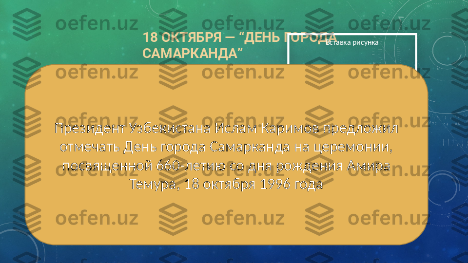 18 ОКТЯБРЯ —  “ ДЕНЬ ГОРОДА 
САМАРКАНДА ” Вставка рисунка
Президент Узбекистана Ислам Каримов предложил 
отмечать День города Самарканда на церемонии, 
посвященной 660-летию со дня рождения Амира 
Темура, 18 октября 1996 года  