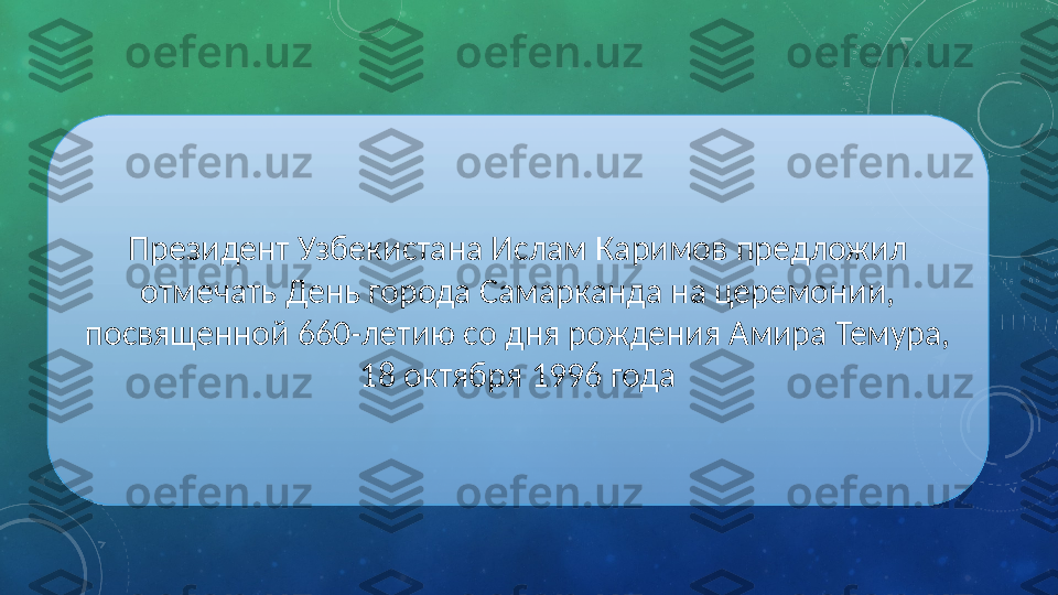 Президент Узбекистана Ислам Каримов предложил 
отмечать День города Самарканда на церемонии, 
посвященной 660-летию со дня рождения Амира Темура, 
18 октября 1996 года 