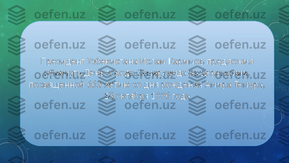 Президент Узбекистана Ислам Каримов предложил 
отмечать День города Самарканда на церемонии, 
посвященной 660-летию со дня рождения Амира Темура, 
18 октября 1996 года 