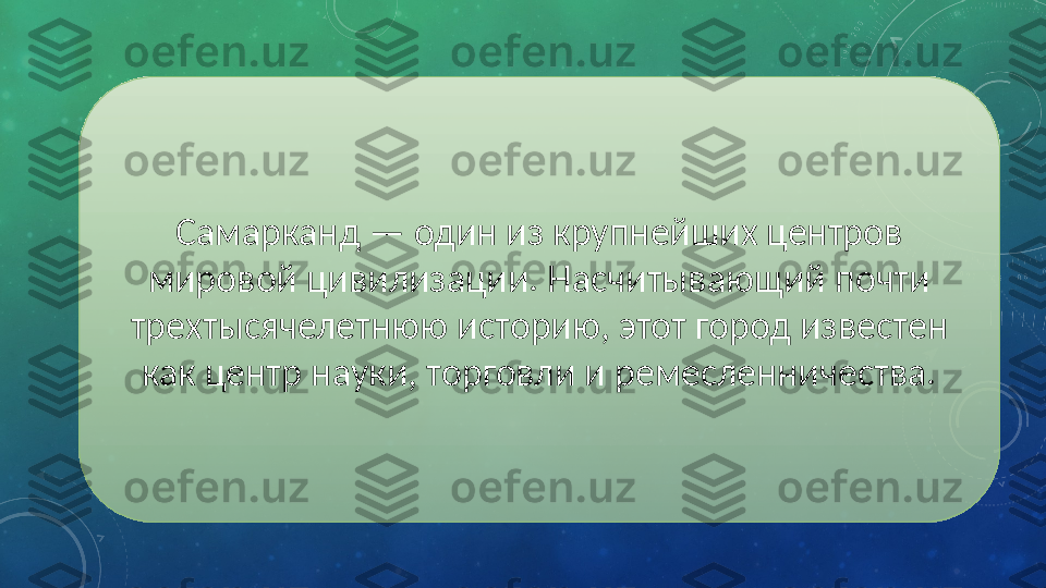 Самарканд — один из крупнейших центров 
мировой цивилизации. Насчитывающий почти 
трехтысячелетнюю историю, этот город известен 
как центр науки, торговли и ремесленничества. 