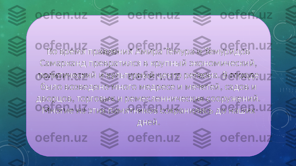 Во время правления Амира Темура и Темуридов 
Самарканд превратился в крупный экономический, 
политический и культурный центр региона. В городе 
было возведено много медресе и мечетей, садов и 
дворцов, торговых и ремесленнических сооружений. 
Многие из этих памятников сохранились до наших 
дней. 