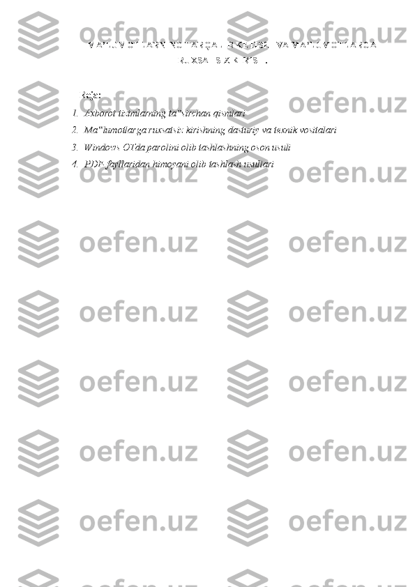 MA’LUMOTLARNING TARQALIB KETISHI VA MA’LUMOTLARGA
RUXSATSIZ KIRISH.
 
Reja:  
1. Axborot tizimlarning ta sirchan qismlari ‟
2. Ma lumotlarga ruxsatsiz kirishning dasturiy va texnik vositalari 	
‟
3. Windows OTda parolini olib tashlashning oson usuli 
4. PDF-fayllaridan himoyani olib tashlash usullari 
 
  