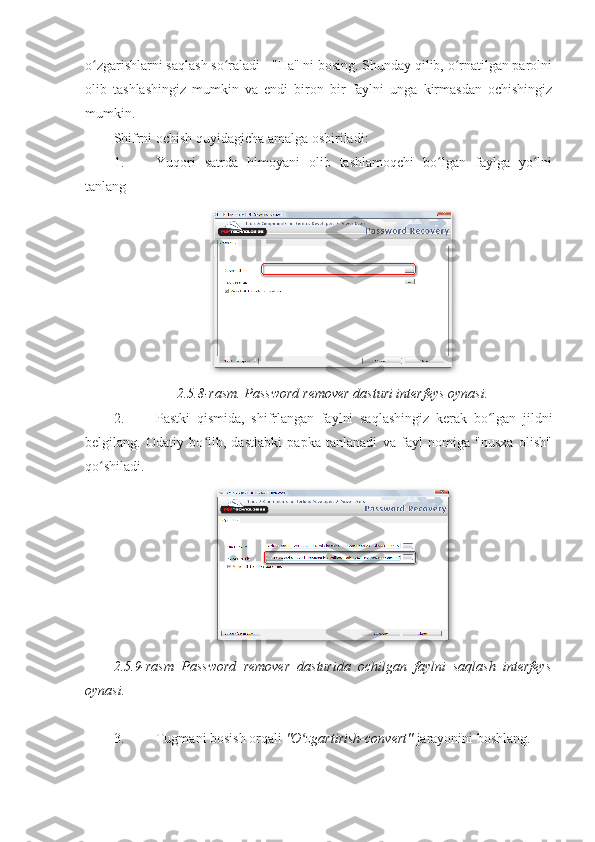 o zgarishlarni saqlash so raladi - "Ha" ni bosing. Shunday qilib, o rnatilgan parolniʻ ʻ ʻ
olib   tashlashingiz   mumkin   va   endi   biron   bir   faylni   unga   kirmasdan   ochishingiz
mumkin. 
Shifrni ochish quyidagicha amalga oshiriladi: 
1. Yuqori   satrda   himoyani   olib   tashlamoqchi   bo lgan   faylga   yo lni	
ʻ ʻ
tanlang 
2.5.8-rasm. Password remover dasturi interfeys oynasi.
2. Pastki   qismida,   shifrlangan   faylni   saqlashingiz   kerak   bo lgan   jildni	
ʻ
belgilang.   Odatiy   bo lib,   dastlabki   papka   tanlanadi   va   fayl   nomiga   "nusxa   olish"	
ʻ
qo shiladi. 	
ʻ
2.5.9-rasm   Password   remover   dasturida   ochilgan   faylni   saqlash   interfeys
oynasi. 
 
3. Tugmani bosish orqali  "O zgartirish-convert" 	
ʻ jarayonini boshlang.  
 
 
 
  