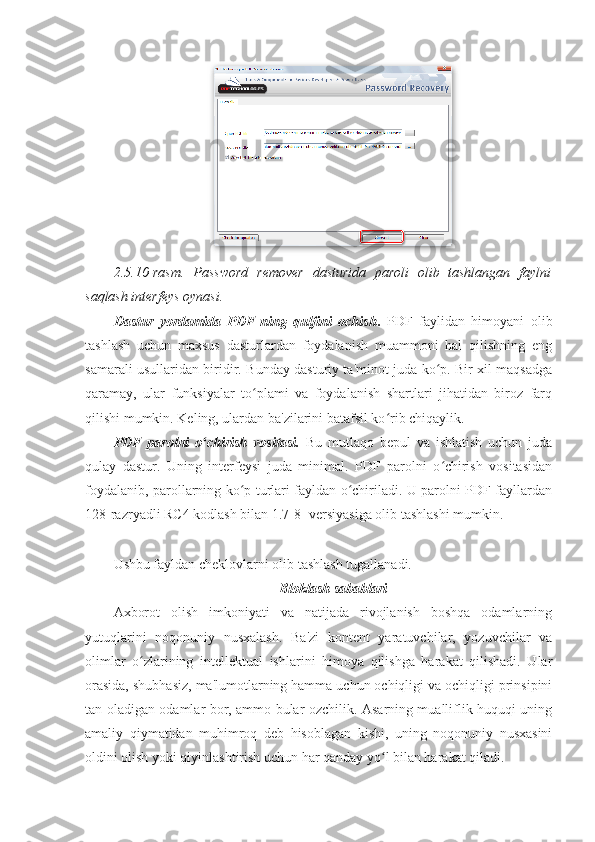 2.5.10-rasm.   Password   remover   dasturida   paroli   olib   tashlangan   faylni
saqlash interfeys oynasi. 
Dastur   yordamida   PDF-ning   qulfini   ochish .   PDF   faylidan   himoyani   olib
tashlash   uchun   maxsus   dasturlardan   foydalanish   muammoni   hal   qilishning   eng
samarali usullaridan biridir. Bunday dasturiy ta'minot juda ko p. Bir xil maqsadgaʻ
qaramay,   ular   funksiyalar   to plami   va   foydalanish   shartlari   jihatidan   biroz   farq	
ʻ
qilishi mumkin. Keling, ulardan ba'zilarini batafsil ko rib chiqaylik. 	
ʻ
PDF   parolni   o chirish   vositasi.  	
ʻ Bu   mutlaqo   bepul   va   ishlatish   uchun   juda
qulay   dastur.   Uning   interfeysi   juda   minimal.   PDF   parolni   o chirish   vositasidan	
ʻ
foydalanib, parollarning ko p turlari fayldan o chiriladi. U parolni PDF-fayllardan	
ʻ ʻ
128-razryadli RC4 kodlash bilan 1.7-8- versiyasiga olib tashlashi mumkin. 
Ushbu fayldan cheklovlarni olib tashlash tugallanadi. 
Bloklash sabablari 
Axborot   olish   imkoniyati   va   natijada   rivojlanish   boshqa   odamlarning
yutuqlarini   noqonuniy   nusxalash.   Ba'zi   kontent   yaratuvchilar,   yozuvchilar   va
olimlar   o zlarining   intellektual   ishlarini   himoya   qilishga   harakat   qilishadi.   Ular	
ʻ
orasida, shubhasiz, ma'lumotlarning hamma uchun ochiqligi va ochiqligi prinsipini
tan oladigan odamlar bor, ammo bular ozchilik. Asarning mualliflik huquqi uning
amaliy   qiymatidan   muhimroq   deb   hisoblagan   kishi,   uning   noqonuniy   nusxasini
oldini olish yoki qiyinlashtirish uchun har qanday yo l bilan harakat qiladi. 	
ʻ 