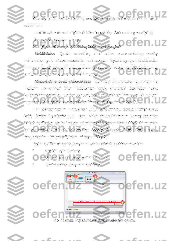 Shunday   qilib,   ma'lumotlarning   xavfsizligi   haqida   tashvishlanishning   uchta
sababi bor: 
- Intellektual mehnatni o g’irlash bilan kurashish; ʻ -   Axborotning maxfiyligi; 
- Senzura va tahrirdan himoya. 
PDF-fayllarni himoya qilishning ikkita usuli mavjud:  
- Ochilishdan .   Qoida   tariqasida,   bitta   ta'lim   muassasasining   maxfiy
ma'lumotlari   yoki   o quv   materiallari   boshqasidan   foydalanayotgan   talabalardan	
ʻ
himoya qilinadi. Ikkinchi holda, talabalarga odatda universal parol beriladi, uning
yordamida hujjat blokdan chiqarilishi mumkin. 
- Nusxalash   va   bosib   chiqarishdan   -   buni   ba'zi   bir   o qituvchilar   o zlarining	
ʻ ʻ
fikrlarini   o z   so zlari   bilan   ifodalashlari   kerak,   shunchaki   darslikdan   nusxa	
ʻ ʻ
ko chirishning o rniga. Bundan tashqari, bosib chiqarishdan himoya qilish hujjatni	
ʻ ʻ
noqonuniy ko paytirish va tarqatishdan himoya qilishga imkon beradi. 	
ʻ
PDF-faylidan parolni olib tashlash uchun yana bir bepul dastur. Oldingi vosita
kabi,   ulardan   foydalanish   juda   oson.   Ishlab   chiquvchilar   buni   kompyuter   bilan
ishlash tajribasiga ega bo lmagan odam tomonidan osonlikcha ishlatilishi mumkin	
ʻ
bo lgan   mahsulot   sifatida   belgilaydilar.   Avvalgi   dasturdan   farqli   o laroq,   ushbu	
ʻ ʻ
dastur parolni o chirmaydi, lekin uni qayta tiklaydi. 	
ʻ
Faylni qulfdan chiqarish jarayonini uch bosqichda boshlash mumkin: 
1. Kerakli faylni tanlang. 
2. Natijani saqlash uchun yo lni belgilang. 	
ʻ
3. Parolni ochish jarayonini boshlang. 
2.5.11-rasm. Pdf Unlocker dasturi interfeys oynasi. 