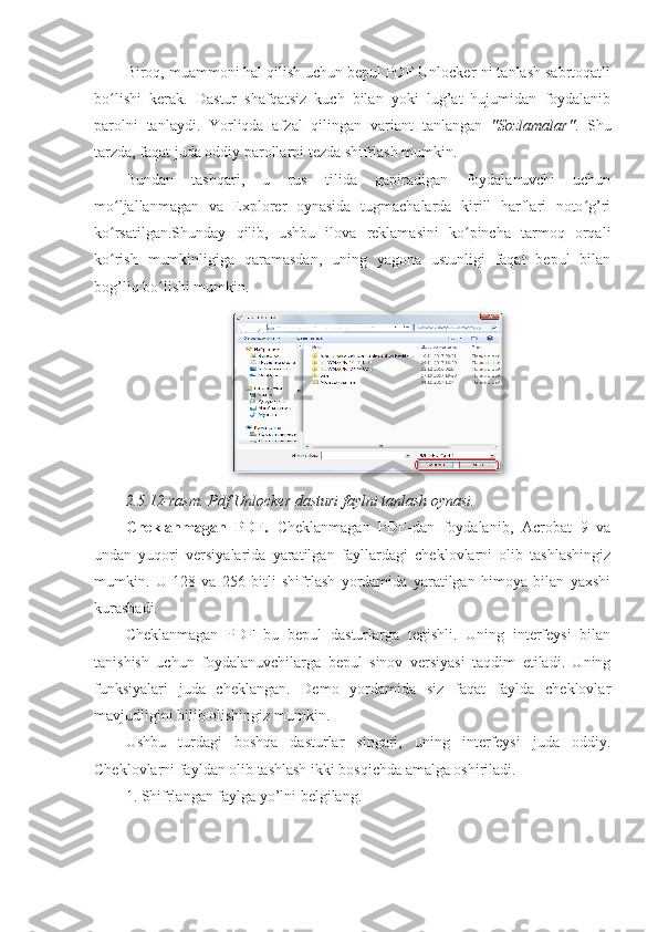 Biroq, muammoni hal qilish uchun bepul PDF Unlocker-ni tanlash sabrtoqatli
bo lishi   kerak.   Dastur   shafqatsiz   kuch   bilan   yoki   lug’at   hujumidan   foydalanibʻ
parolni   tanlaydi.   Yorliqda   afzal   qilingan   variant   tanlangan   "Sozlamalar" .   Shu
tarzda, faqat juda oddiy parollarni tezda shifrlash mumkin. 
Bundan   tashqari,   u   rus   tilida   gapiradigan   foydalanuvchi   uchun
mo ljallanmagan   va   Explorer   oynasida   tugmachalarda   kirill   harflari   noto g’ri
ʻ ʻ
ko rsatilgan.Shunday   qilib,   ushbu   ilova   reklamasini   ko pincha   tarmoq   orqali
ʻ ʻ
ko rish   mumkinligiga   qaramasdan,   uning   yagona   ustunligi   faqat   bepul   bilan
ʻ
bog’liq bo lishi mumkin. 	
ʻ
2.5.12-rasm. Pdf Unlocker dasturi faylni tanlash oynasi. 
Cheklanmagan   PDF.   Cheklanmagan   PDF-dan   foydalanib,   Acrobat   9   va
undan   yuqori   versiyalarida   yaratilgan   fayllardagi   cheklovlarni   olib   tashlashingiz
mumkin.   U   128   va   256   bitli   shifrlash   yordamida   yaratilgan   himoya   bilan   yaxshi
kurashadi. 
Cheklanmagan   PDF   bu   bepul   dasturlarga   tegishli.   Uning   interfeysi   bilan
tanishish   uchun   foydalanuvchilarga   bepul   sinov   versiyasi   taqdim   etiladi.   Uning
funksiyalari   juda   cheklangan.   Demo   yordamida   siz   faqat   faylda   cheklovlar
mavjudligini bilib olishingiz mumkin. 
Ushbu   turdagi   boshqa   dasturlar   singari,   uning   interfeysi   juda   oddiy.
Cheklovlarni fayldan olib tashlash ikki bosqichda amalga oshiriladi. 
1. Shifrlangan faylga yo’lni belgilang. 