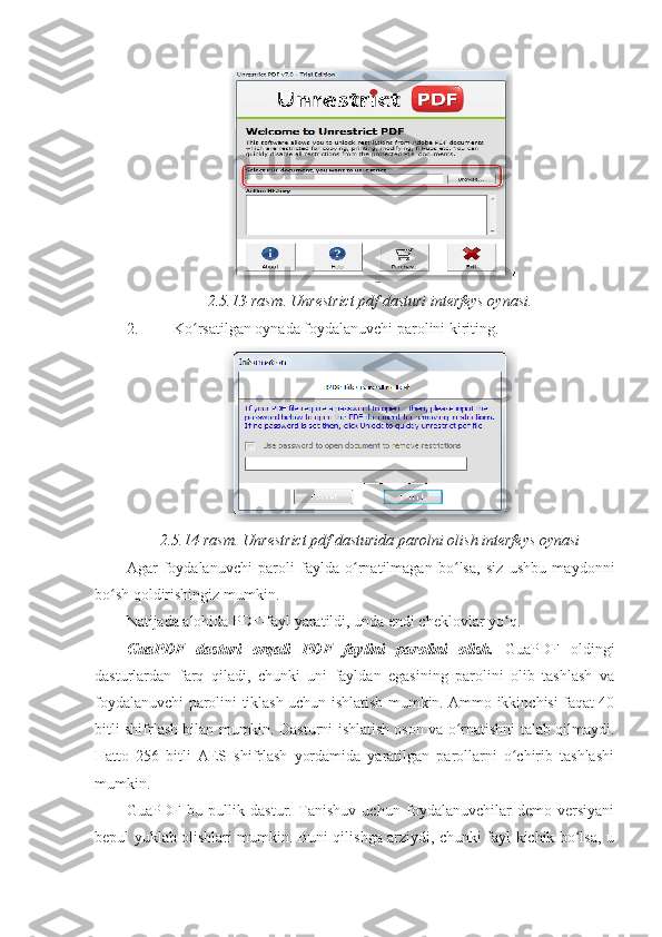 2.5.13-rasm .  Unrestrict pdf dasturi interfeys oynasi.
2. Ko rsatilgan oynada foydalanuvchi parolini kiriting. ʻ
2.5.14-rasm. Unrestrict pdf dasturida parolni olish interfeys oynasi
Agar   foydalanuvchi   paroli   faylda   o rnatilmagan   bo lsa,   siz   ushbu   maydonni	
ʻ ʻ
bo sh qoldirishingiz mumkin. 	
ʻ
Natijada alohida PDF-fayl yaratildi, unda endi cheklovlar yo q. 	
ʻ
GuaPDF   dasturi   orqali   PDF   faylini   parolini   olish.   GuaPDF   oldingi
dasturlardan   farq   qiladi,   chunki   uni   fayldan   egasining   parolini   olib   tashlash   va
foydalanuvchi parolini tiklash uchun ishlatish mumkin. Ammo ikkinchisi faqat 40
bitli shifrlash bilan mumkin. Dasturni ishlatish oson va o rnatishni talab qilmaydi.	
ʻ
Hatto   256   bitli   AES   shifrlash   yordamida   yaratilgan   parollarni   o chirib   tashlashi	
ʻ
mumkin. 
GuaPDF   bu   pullik   dastur.   Tanishuv   uchun   foydalanuvchilar   demo-versiyani
bepul yuklab olishlari mumkin. Buni qilishga arziydi, chunki fayl kichik bo lsa, u	
ʻ 