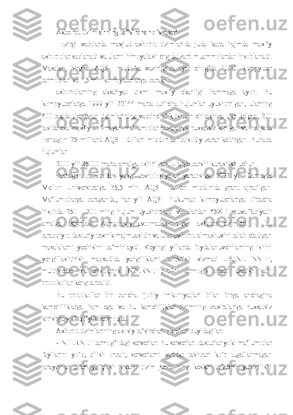 Axborot tizimlarning ta sirchan qismlari ‟
Hozirgi   vaqtlarda   mavjud   axborot   tizimlarida   juda   katta   hajmda   maxfiy
axborotlar saqlanadi va ularni himoyalash eng dolzarb muammolardan hisoblanadi.
Masalan,   birgina   AQSH   mudofaa   vazirligida   ayni   chog’da   10000   kompyuter
tarmoqlari va 1,5 mln kompyuterlarga qarashli 
axborotlarning   aksariyat   qismi   maxfiy   ekanligi   hammaga   ayon.   Bu
kompyuterlarga   1999   yili   22144   marta   turlicha   hujumlar   uyushtirilgan,   ularning
600 tasida Pentagon tizimlarining vaqtinchalik ishdan chiqishiga olib kelgan, 200
tasida esa maxfiy bo lmagan ma‘lumotlar bazalariga ruxsatsiz kirilgan va natijada	
ʻ
Pentagon   25   milliard   AQSH   dollari   miqdorida   iqtisodiy   zarar   keltirgan.   Bunaqa
hujumlar 
2000 yili 25000 marta amalga oshirilgan. Ularga qarshi kurashish uchun 
Pentagon   tomonidan   yangi   texnologiyalar   yaratishga   2002   yili   Carnegie
Mellon   Universitetiga   35,5   mln.   AQSH   dollari   miqdorida   grant   ajratilgan.
Ma‘lumotlarga   qaraganda,   har   yili   AQSH   hukumati   kompyuterlariga   o rtacha	
ʻ
hisobda   250   -   300   ming   hujum   uyushtiriladi   va   ulardan   65%   i   muvaffaqiyatli
amalga   oshiriladi.   Zamonaviy   avtomatlashtirilgan   axborot   tizimlari   —   bu
taraqqiyot dasturiy-texnik majmuasidir va ular axborot almashuvini talab etadigan
masalalarni   yechishni   ta‘minlaydi.   Keyingi   yillarda   foydalanuvchilarning   ishini
yengillashtirish   maqsadida   yangiliklarni   tarqatish   xizmati   USENET-NNTP,
multimedia   ma‘lumotlarini   INTERNET-HTTP   tarmog’i   orqati   uzatish   kabi
protokollar keng tarqaldi. 
Bu   protokollar   bir   qancha   ijobiy   imkoniyatlari   bilan   birga   anchagina
kamchiliklarga   ham   ega   va   bu   kamchiliklar   tizimning   zaxiralariga   ruxsatsiz
kirishga yo l qo yib bermoqda. 	
ʻ ʻ
Axborot tizimlarining asosiy ta‘sirchan qismlari quyidagilar: 
- INTERNET tarmog’idagi serverlar. Bu serverlar: dasturlar yoki ma‘lumotlar
fayllarini   yo q,   qilish   orqali,   serverlarni   xaddan   tashqari   ko p   tugallanmagan	
ʻ ʻ
jarayonlar   bilan   yo qlash   orqali:   tizim   jurnalining   keskin   to ldirib   yuborilishi	
ʻ ʻ 