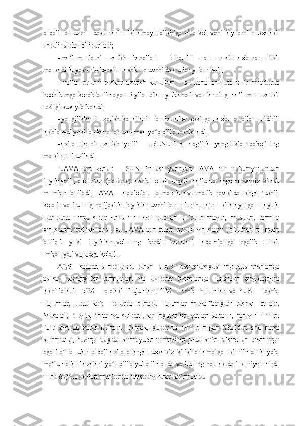 orqali;   brouzer   -   dasturlarini   ishlamay   qolishiga   olib  keluvchi   fayllarni   nusxalash
orqali ishdan chiqariladi; 
- ma‘lumotlarni   uzatish   kanallari   -   biror-bir   port   orqali   axborot   olish
maqsadida yashirin kanalni tashkil etuvchi dasturlar yuboriladi; 
- ma‘lumotlarni   tezkor   uzatish   kanallari   -   bu   kanallar   juda   ko p   miqdordaʻ
hech kimga kerak bo lmagan fayllar bilan yuklanadi va ularning ma‘lumot uzatish	
ʻ
tezligi susayib ketadi; 
- yangiliklarni   uzatish   kanallari   -   bu   kanallar   eskirgan   axborot   bilan   tuldirib
tashlanadi yoki bu kanallar umuman yo q qilib tashlanadi; 	
ʻ
- axborotlarni   uzatish   yo li   -   USENET   tarmog’ida   yangiliklar   paketining	
ʻ
marshruti buziladi; 
- JAVA   brouzerlari   -   SUN   firmasi   yaratgan   JAVA   tili   imkoniyatlaridan
foydalanib,   appletlar   (applets)   tashkil   etish   orqali   ma‘lumotlarga   ruxsatsiz   kirish
mumkin   bo ladi.   JAVA   -   appletlari   tarmoqda   avtomatik   ravishda   ishga   tushib	
ʻ
ketadi   va   buning   natijasida   foydalanuvchi   biror-bir   hujjatni   ishlatayotgan   paytda
haqiqatda   nima   sodir   etilishini   hech   qachon   ko ra   bilmaydi,   masalan,   tarmoq	
ʻ
viruslarini   tashkil   etish   va   JAVA-appletlari   orqali   viruslarni   jo natish   mumkin	
ʻ
bo ladi   yoki   foydalanuvchining   kredit   kartalari   raqamlariga   egalik   qilish	
ʻ
imkoniyati vujudga keladi. 
AQSH   sanoat   shpionajiga   qarshi   kurash   assotsiatsiyasining   tekshirishlariga
asosan   kompyuter   tarmoqlari   va   axborot   tizimlariga   hujumlar   quyidagicha
tasniflanadi:   20%   -   aralash   hujumlar;   40%   -   ichki   hujumlar   va   40%   -   tashki
hujumlar.   Juda   ko p   hollarda   bunaqa   hujumlar   muvaffaqiyatli   tashkil   etiladi.	
ʻ
Masalan,   Buyuk   Britaniya   sanoati,   kompyuter   jinoyatlari   sababli,   har   yili   1   mlrd
funt   sterling   zarar   ko radi.   Demak,   yuqorida   olib   borilgan   tahlildan   shu   narsa	
ʻ
kurinadiki,   hozirgi   paytda   kompyuter   tarmoqlari   juda   ko p   ta‘sirchan   qismlarga	
ʻ
ega   bo lib,   ular   orqali   axborotlarga   ruxsatsiz   kirishlar   amalga   oshirilmoqda   yoki	
ʻ
ma‘lumotlar bazalari yo q qilib yuborilmoqda va buning natijasida insoniyat mlrd-	
ʻ
mlrd AQSH dollari miqdorida iqtisodiy zarar ko rmoqda. 	
ʻ
  