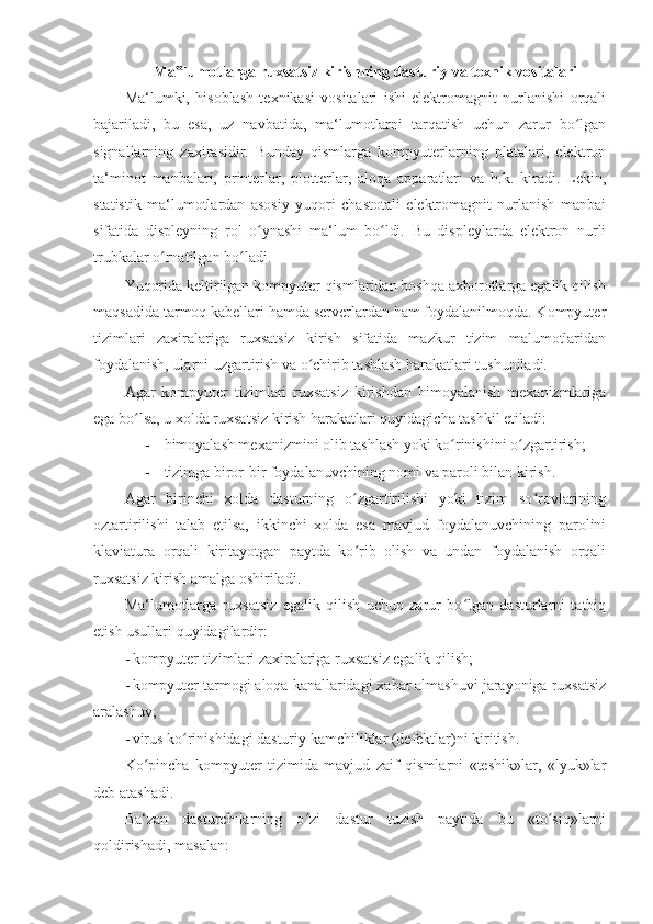 Ma lumotlarga ruxsatsiz kirishning dasturiy va texnik vositalari‟  
Ma‘lumki,   hisoblash   texnikasi   vositalari   ishi   elektromagnit   nurlanishi   orqali
bajariladi,   bu   esa,   uz   navbatida,   ma‘lumotlarni   tarqatish   uchun   zarur   bo lgan	
ʻ
signallarning   zaxirasidir.   Bunday   qismlarga   kompyuterlarning   platalari,   elektron
ta‘minot   manbalari,   printerlar,   plotterlar,   aloqa   apparatlari   va   h.k.   kiradi.   Lekin,
statistik   ma‘lumotlardan   asosiy   yuqori   chastotali   elektromagnit   nurlanish   manbai
sifatida   displeyning   rol   o ynashi   ma‘lum   bo ldi.   Bu   displeylarda   elektron   nurli	
ʻ ʻ
trubkalar o rnatilgan bo ladi. 	
ʻ ʻ
Yuqorida keltirilgan kompyuter qismlaridan boshqa axborotlarga egalik qilish
maqsadida tarmoq kabellari hamda serverlardan ham foydalanilmoqda. Kompyuter
tizimlari   zaxiralariga   ruxsatsiz   kirish   sifatida   mazkur   tizim   malumotlaridan
foydalanish, ularni uzgartirish va o chirib tashlash harakatlari tushuniladi. 	
ʻ
Agar   kompyuter   tizimlari   ruxsatsiz   kirishdan   himoyalanish   mexanizmlariga
ega bo lsa, u xolda ruxsatsiz kirish harakatlari quyidagicha tashkil etiladi: 	
ʻ
- himoyalash mexanizmini olib tashlash yoki ko rinishini o zgartirish; 	
ʻ ʻ
- tizimga biror-bir foydalanuvchining nomi va paroli bilan kirish. 
Agar   birinchi   xolda   dasturning   o zgartirilishi   yoki   tizim   so rovlarining	
ʻ ʻ
oztartirilishi   talab   etilsa,   ikkinchi   xolda   esa   mavjud   foydalanuvchining   parolini
klaviatura   orqali   kiritayotgan   paytda   ko rib   olish   va   undan   foydalanish   orqali
ʻ
ruxsatsiz kirish amalga oshiriladi. 
Ma‘lumotlarga   ruxsatsiz   egalik   qilish   uchun   zarur   bo lgan   dasturlarni   tatbiq	
ʻ
etish usullari quyidagilardir: 
- kompyuter tizimlari zaxiralariga ruxsatsiz egalik qilish; 
- kompyuter tarmogi aloqa kanallaridagi xabar almashuvi jarayoniga ruxsatsiz
aralashuv; 
- virus ko rinishidagi dasturiy kamchiliklar (defektlar)ni kiritish. 	
ʻ
Ko pincha   kompyuter   tizimida   mavjud   zaif   qismlarni   «teshik»lar,   «lyuk»lar	
ʻ
deb atashadi. 
Ba‘zan   dasturchilarning   o zi   dastur   tuzish   paytida   bu   «to siq»larni	
ʻ ʻ
qoldirishadi, masalan:  