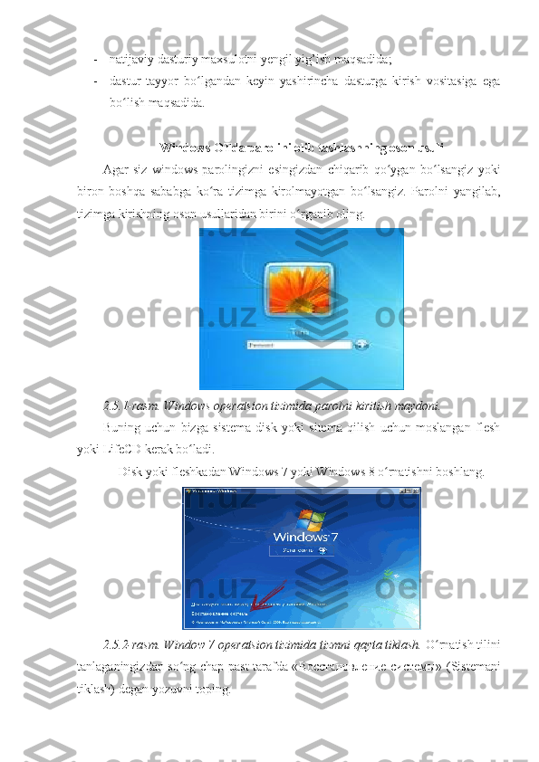 - natijaviy dasturiy maxsulotni yengil yig’ish maqsadida; 
- dastur   tayyor   bo lgandan   keyin   yashirincha   dasturga   kirish   vositasiga   egaʻ
bo lish maqsadida. 	
ʻ
 
Windows OTda parolini olib tashlashning oson usuli 
Agar   siz   windows   parolingizni   esingizdan   chiqarib   qo ygan   bo lsangiz   yoki	
ʻ ʻ
biron   boshqa   sababga   ko ra   tizimga   kirolmayotgan   bo lsangiz.   Parolni   yangilab,	
ʻ ʻ
tizimga kirishning oson usullaridan birini o rganib oling. 	
ʻ
2.5.1-rasm. Windows operatsion tizimida parolni kiritish maydoni. 
Buning   uchun   bizga   sistema   disk   yoki   sitema   qilish   uchun   moslangan   flesh
yoki LifeCD kerak bo ladi. 	
ʻ
Disk yoki fleshkadan Windows 7 yoki Windows 8 o rnatishni boshlang. 	
ʻ
2.5.2-rasm. Window 7 operatsion tizimida tizmni qayta tiklash.  O rnatish tilini	
ʻ
tanlaganingizdan so ng chap-past tarafda «	
ʻ Восстановление   системы » (Sistemani
tiklash) degan yozuvni toping.  
